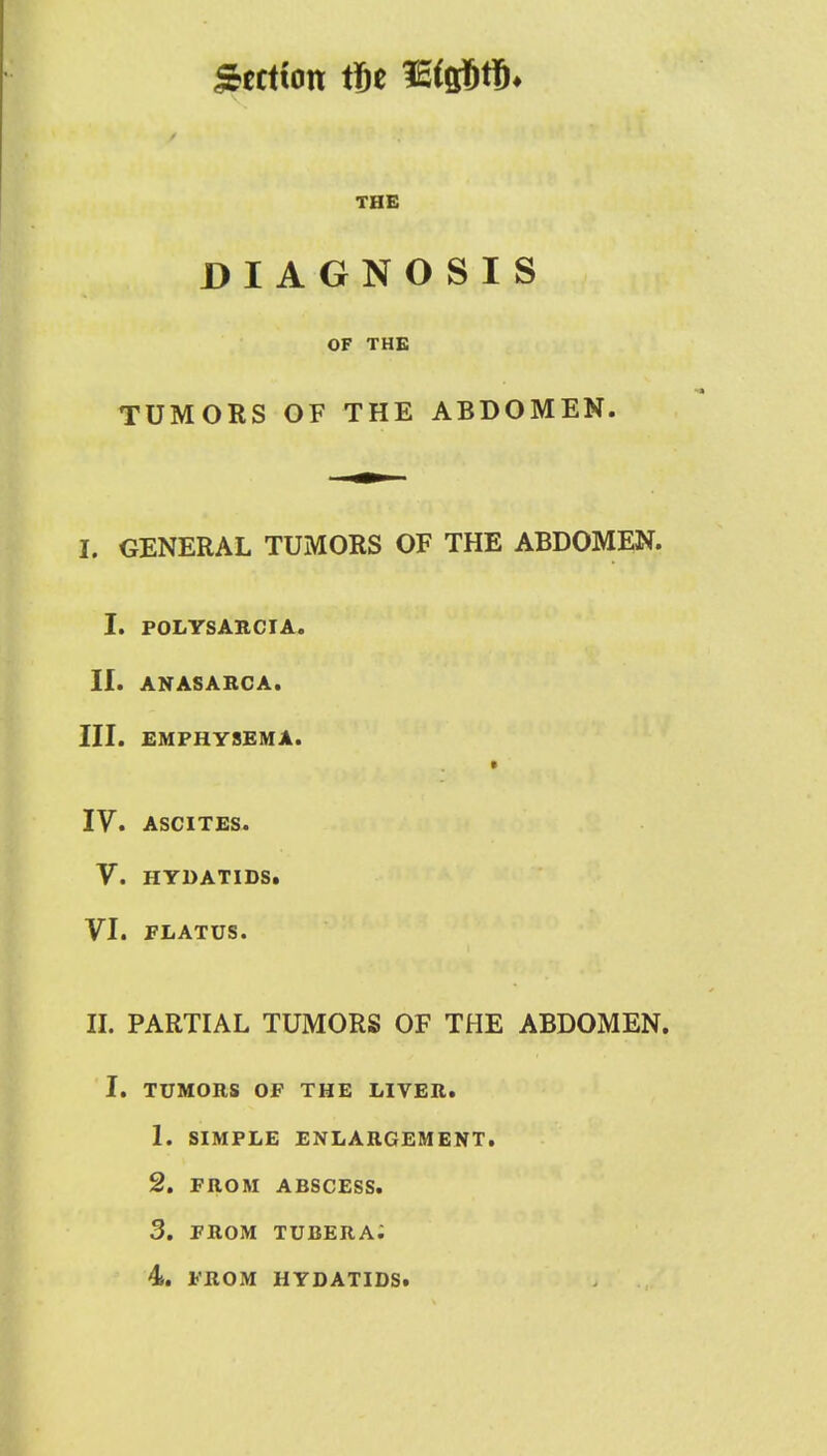 Section tit Misfits* THE DIAGNOSIS OF THE TUMORS OF THE ABDOMEN. L GENERAL TUMORS OF THE ABDOMEN. I. POLYSARCIA. II. ANASARCA. III. EMPHYSEMA. IV. ASCITES. V. HYDATIDS. VI. FLATUS. II. PARTIAL TUMORS OF THE ABDOMEN. i. tumors of the liver. 1. simple enlargement. 2. from abscess. 3. from tubera;