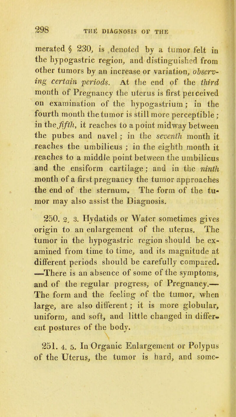 merated § 230, is denoted by a tumor felt in the hypogastric region, and distinguished from other tumors by an increase or variation, observ- ing certain -periods. At the end of the third month of Pregnancy the uterus is first peiceived on examination of the hypogastrium; in the fourth month the tumor is still more perceptible ; in thejifth, it reaches to a point midway between the pubes and navel; in the seventh month it reaches the umbilicus ; in the eighth month it reaches to a middle point between the umbilicus and the ensiform cartilage; and in the ninth month of a first pregnancy the tumor approaches the end of the sternum. The form of the tu- mor may also assist the Diagnosis. 250. 2, 3. Hydatids or Water sometimes gives origin to an enlargement of the uterus. The tumor in the hypogastric region should be ex- amined from time to time, and its magnitude at different periods should be carefully compared. —There is an absence of some of the symptoms, and of the regular progress, of Pregnancy.— The form and the feeling of the tumor, when large, are also different; it is more globular, uniform, and soft, and little changed in differ- ent postures of the body. 251. 4. 5. In Organic Enlargement or Polypus of the Uterus, the tumor is hard, and some-