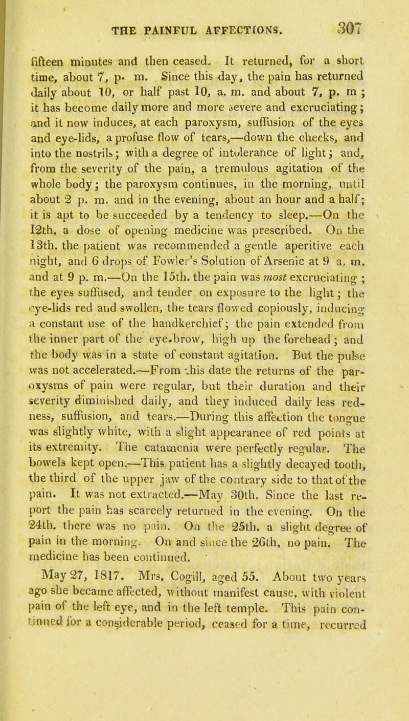 fifteen minutes and then ceased. It returned, for a short time, about 7, p« m. Since this day, the pain has returned daily about 10, or half past 10, a. m. and about 7, p. m ; it has become daily more and more severe and excruciating; and it now induces, at each paroxysm, suffusion of the eyes and eye-lids, a profuse flow of tears,—down the cheeks, and into the nostrils; with a degree of intolerance of light; and, from the severity of the pain, a tremulous agitation of the whole body; the paroxysm continues, in the morning, until about 2 p. m. and in the evening, about an hour and a half; it is apt to be succeeded by a tendency to sleep.—On the I2th, a dose of opening medicine was prescribed. On the 13th. the patient was recommended a gentle aperitive each night, and 6 drops of Fowler's Solution of Arsenic at 9 a. m. and at 9 p. m.—On the 15th. the pain was most excruciating ; the eyes suffused, and tender on exposure to the light; the •ye-lids red and swollen, the tears flowed copiously, inducing a constant use of the handkerchief; the pain extended from the inner part of the eye.brow, high up the forehead; and the body was in a state of constant agitation. But the pulse was not accelerated.—From .his date the returns of the par- oxysms of pain were regular, but their duration and their severity diminished daily, and they induced daily less red- ness, suffusion, and tears.—During this affection the tongue was slightly white, with a slight appearance of red points at its extremity. The catamenia were perfectly regular. The bowels kept open,—This patient has a slightly decayed tooth, the third of the upper jaw of the contrary side to that of the pain. It was not extracted.—May 30th. Since the last re- port the pain has scarcely returned in the evening. On the 24th. there was no pain. On the 25th. a slight degree of pain in the morning. On and since the 26th, no pain. The medicine has been continued. May 27, 1817. Mrs. Cogill, aged 55. About two years ago she became affected, without manifest cause, with violent pain of the left eye, and in the left temple. This pain con- tinued for a considerable period, ceased for a time, recurred