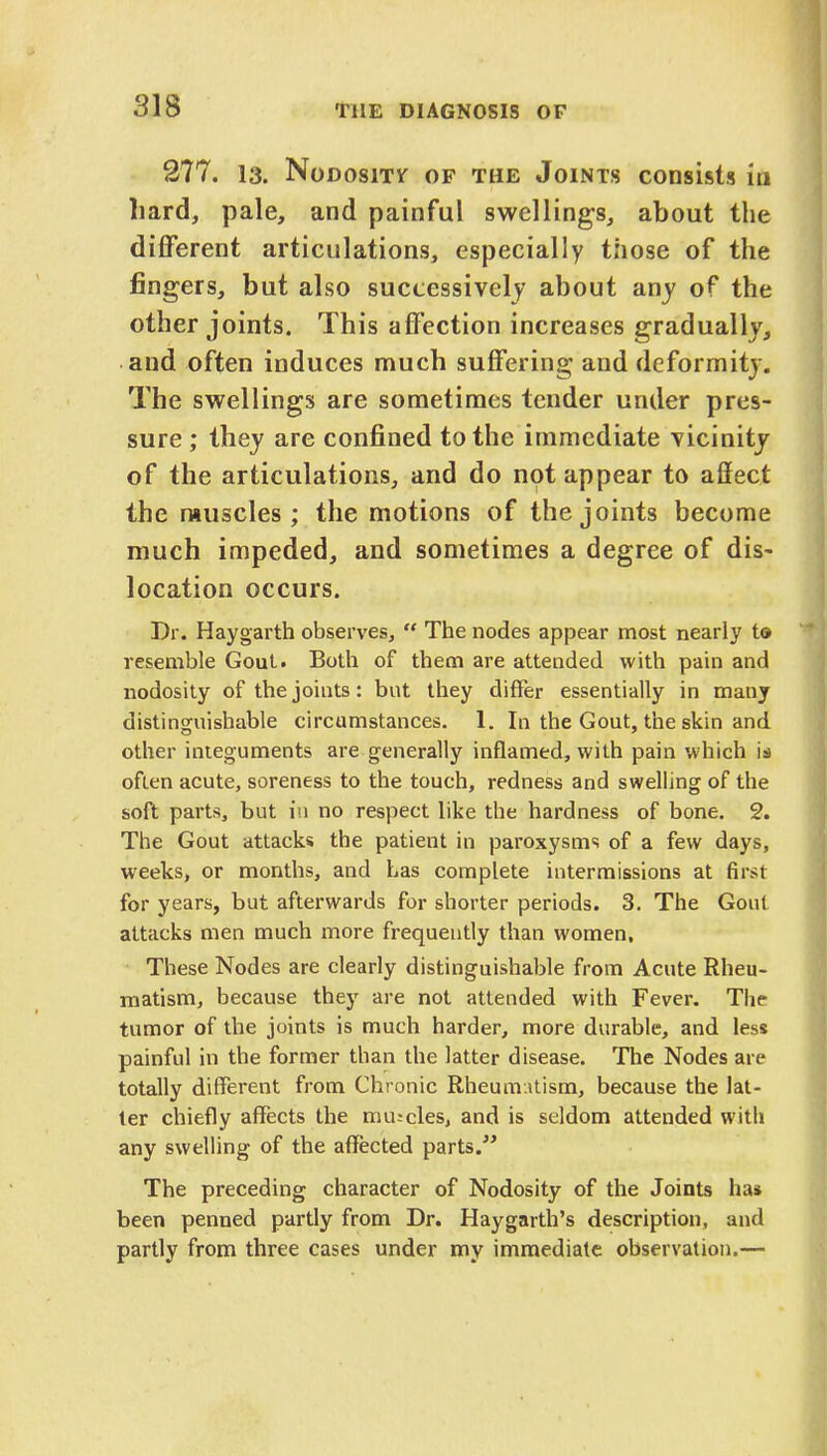 277. 13. NoDOSlTT OF THE JOINTS CODSlsts in hard, pale, and painful swellings, about the different articulations, especially those of the fingers, but also successively about any of the other joints. This affection increases gradually, and often induces much suffering and deformity. The swellings are sometimes tender under pres- sure ; they are confined to the immediate vicinity of the articulations, and do not appear to affect the muscles ; the motions of the joints become much impeded, and sometimes a degree of dis- location occurs. Dr. Haygarth observes,  The nodes appear most nearly t© resemble Gout. Both of them are attended with pain and nodosity of the joints: but they differ essentially in many distinguishable circumstances. 1. In the Gout, the skin and other integuments are generally inflamed, with pain which is often acute, soreness to the touch, redness and swelling of the soft parts, but in no respect like the hardness of bone. 2. The Gout attack* the patient in paroxysms of a few days, weeks, or months, and has complete intermissions at first for years, but afterwards for shorter periods. 3. The Gout attacks men much more frequently than women. These Nodes are clearly distinguishable from Acute Rheu- matism, because they are not attended with Fever. The tumor of the joints is much harder, more durable, and less painful in the former than the latter disease. The Nodes are totally different from Chronic Rheumatism, because the lat- ter chiefly affects the mu;cles, and is seldom attended with any swelling of the affected parts. The preceding character of Nodosity of the Joints has been penned partly from Dr. Haygarth's description, and partly from three cases under my immediate observation.—