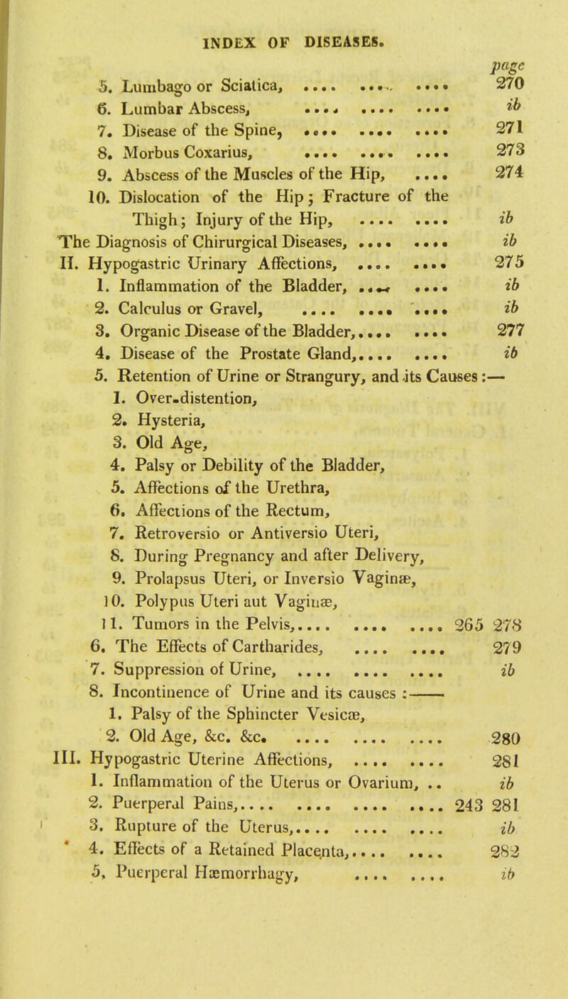 page h. Lumbasro or Sciatica, 270 Q 6. Lumbar Abscess, ib 7. Disease of the Spine, •••• 271 8. Morbus Coxarius, . 273 9. Abscess of the Muscles of the Hip, .... 274 10. Dislocation of the Hip; Fracture of the Thigh ; Injury of the Hip, ib The Diagnosis of Chirurgical Diseases, ib II. Hypogastric Urinary Affections, 275 1. Inflammation of the Bladder, ..... ib 2. Calculus or Gravel, • .... ib 3. Organic Disease of the Bladder,.... .... 277 4. Disease of the Prostate Gland, ib 5. Retention of Urine or Strangury, and .its Causes:— 1. Over-distention, 2. Hysteria, 3. Old Age, 4. Palsy or Debility of the Bladder, 5. Affections of the Urethra, 6. Affections of the Rectum, 7. Retroversio or Antiversio Uteri, 8. During Pregnancy and after Delivery, 9. Prolapsus Uteri, or Inversio Vagina, 10. Polypus Uteri aut Vaginae, 11. Tumors in the Pelvis, 265 278 6. The Effects of Cartharides, 279 7. Suppression of Urine, ib 8. Incontinence of Urine and its causes : 1. Palsy of the Sphincter Vesicae, 2. Old Age, &c. &c. 280 III. Hypogastric Uterine Affections, 281 1. Inflammation of the Uterus or Ovarium, .. ib 2. Puerperal Pains, 243 281 3. Rupture of the Uterus, ib 4. Effects of a Retained Placenta, 282