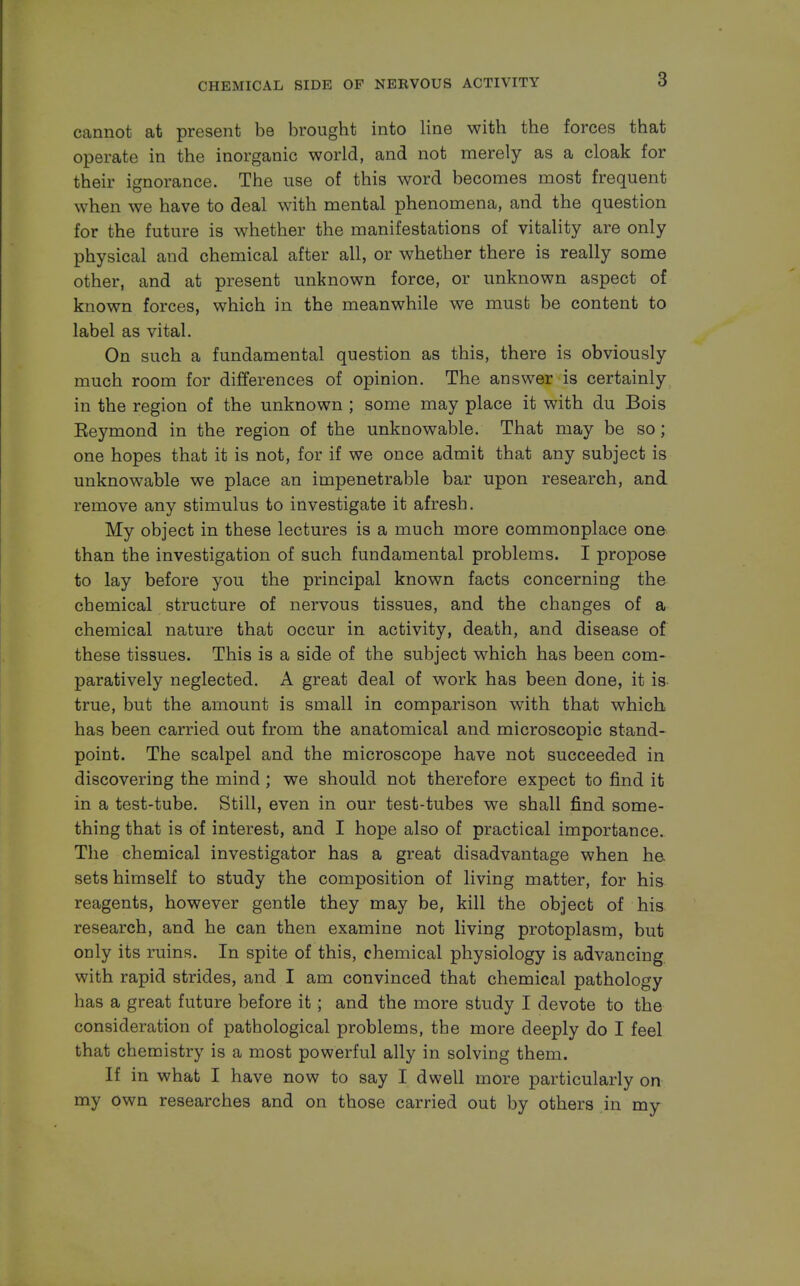 cannot at present be brought into line with the forces that operate in the inorganic world, and not merely as a cloak for their ignorance. The use of this word becomes most frequent when we have to deal with mental phenomena, and the question for the future is whether the manifestations of vitality are only physical and chemical after all, or whether there is really some other, and at present unknown force, or unknown aspect of known forces, which in the meanwhile we must be content to label as vital. On such a fundamental question as this, there is obviously much room for differences of opinion. The answer is certainly in the region of the unknown ; some may place it with du Bois Keymond in the region of the unknowable. That may be so; one hopes that it is not, for if we once admit that any subject is unknowable we place an impenetrable bar upon research, and remove any stimulus to investigate it afresh. My object in these lectures is a much more commonplace one than the investigation of such fundamental problems. I propose to lay before you the principal known facts concerning the chemical structure of nervous tissues, and the changes of a chemical nature that occur in activity, death, and disease of these tissues. This is a side of the subject which has been com- paratively neglected. A great deal of work has been done, it is true, but the amount is small in comparison with that which has been carried out from the anatomical and microscopic stand- point. The scalpel and the microscope have not succeeded in discovering the mind ; we should not therefore expect to find it in a test-tube. Still, even in our test-tubes we shall find some- thing that is of interest, and I hope also of practical importance. The chemical investigator has a great disadvantage when he sets himself to study the composition of living matter, for his reagents, however gentle they may be, kill the object of his research, and he can then examine not living protoplasm, but only its ruins. In spite of this, chemical physiology is advancing with rapid strides, and I am convinced that chemical pathology has a great future before it; and the more study I devote to the consideration of pathological problems, the more deeply do I feel that chemistry is a most powerful ally in solving them. If in what I have now to say I dwell more particularly on my own researches and on those carried out by others in my