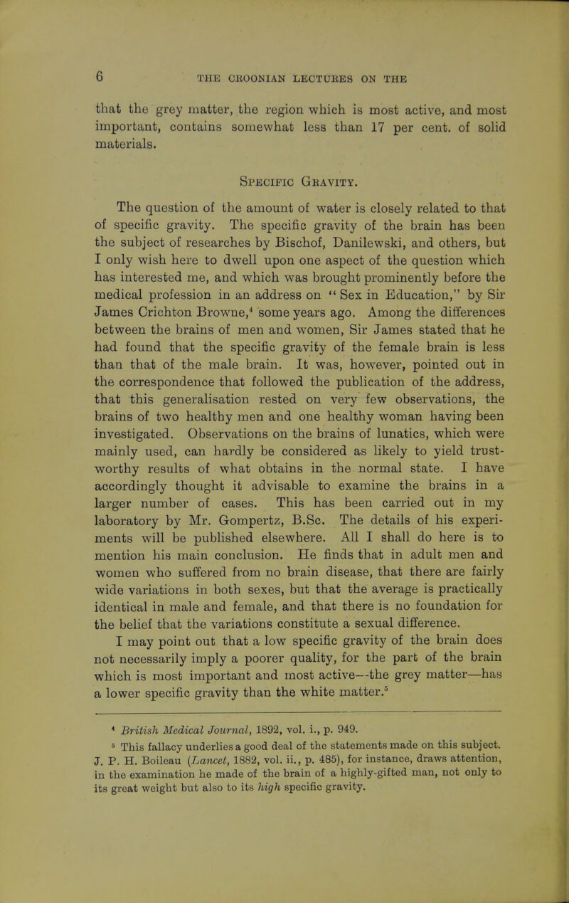 G that the grey matter, the region which is most active, and most important, contains somewhat less than 17 per cent, of solid materials. Specific Gravity. The question of the amount of water is closely related to that of specific gravity. The specific gravity of the brain has been the subject of researches by Bischof, Danilewski, and others, but I only wish here to dwell upon one aspect of the question which has interested me, and which was brought prominently before the medical profession in an address on  Sex in Education, by Sir James Crichton Browne,4 some years ago. Among the differences between the brains of men and women, Sir James stated that he had found that the specific gravity of the female brain is less than that of the male brain. It was, however, pointed out in the correspondence that followed the publication of the address, that this generalisation rested on very few observations, the brains of two healthy men and one healthy woman having been investigated. Observations on the brains of lunatics, which were mainly used, can hardly be considered as likely to yield trust- worthy results of what obtains in the normal state. I have accordingly thought it advisable to examine the brains in a larger number of cases. This has been carried out in my laboratory by Mr. Gompertz, B.Sc. The details of his experi- ments will be published elsewhere. All I shall do here is to mention his main conclusion. He finds that in adult men and women who suffered from no brain disease, that there are fairly wide variations in both sexes, but that the average is practically identical in male and female, and that there is no foundation for the belief that the variations constitute a sexual difference. I may point out that a low specific gravity of the brain does not necessarily imply a poorer quality, for the part of the brain which is most important and most active—the grey matter—has a lower specific gravity than the white matter.5 4 British Medical Journal, 1892, vol. i., p. 949. 5 This fallacy underlies a good deal of the statements made on this subject. J. P. H. Boileau {Lancet, 1882, vol. ii., p. 485), for instance, draws attention, in the examination he made of the brain of a highly-gifted man, not only to its great weight but also to its high specific gravity.