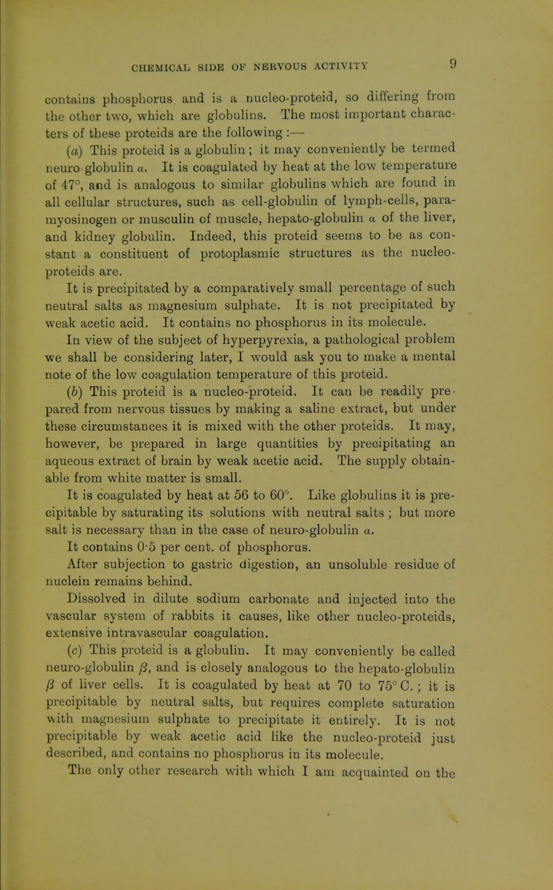 contains phosphorus and is a nucleo-proteid, so differing from the other two, which are globulins. The most important charac- ters of these proteids are the following :— (a) This proteid is a globulin ; it may conveniently be termed neuro-globulin a. It is coagulated by heat at the low temperature of 47°, and is analogous to similar globulins which are found in all cellular structures, such as cell-globulin of lymph-cells, para- myosinogen or musculin of muscle, hepato-globulin a of the liver, and kidney globulin. Indeed, this proteid seems to be as con- stant a constituent of protoplasmic structures as the nucleo- proteids are. It is precipitated by a comparatively small percentage of such neutral salts as magnesium sulphate. It is not precipitated by weak acetic acid. It contains no phosphorus in its molecule. In view of the subject of hyperpyrexia, a pathological problem we shall be considering later, I would ask you to make a mental note of the low coagulation temperature of this proteid. (b) This proteid is a nucleo-proteid. It can be readily pre- pared from nervous tissues by making a saline extract, but under these circumstances it is mixed with the other proteids. It may, however, be prepared in large quantities by precipitating an aqueous extract of brain by weak acetic acid. The supply obtain- able from white matter is small. It is coagulated by heat at 56 to 60°. Like globulins it is pre- cipitable by saturating its solutions with neutral salts ; but more salt is necessary than in the case of neuro-globulin a. It contains 0-5 per cent, of phosphorus. After subjection to gastric digestion, an unsoluble residue of nuclein remains behind. Dissolved in dilute sodium carbonate and injected into the vascular system of rabbits it causes, like other nucleo-proteids, extensive intravascular coagulation. (c) This proteid is a globulin. It may conveniently be called neuro-globulin ft, and is closely analogous to the hepato-globulin (3 of liver cells. It is coagulated by heat at 70 to 75° C. ; it is precipitable by neutral salts, but requires complete saturation with magnesium sulphate to precipitate it entirely. It is not precipitable by weak acetic acid like the nucleo-proteid just described, and contains no phosphorus in its molecule. The only other research with which I am acquainted on the