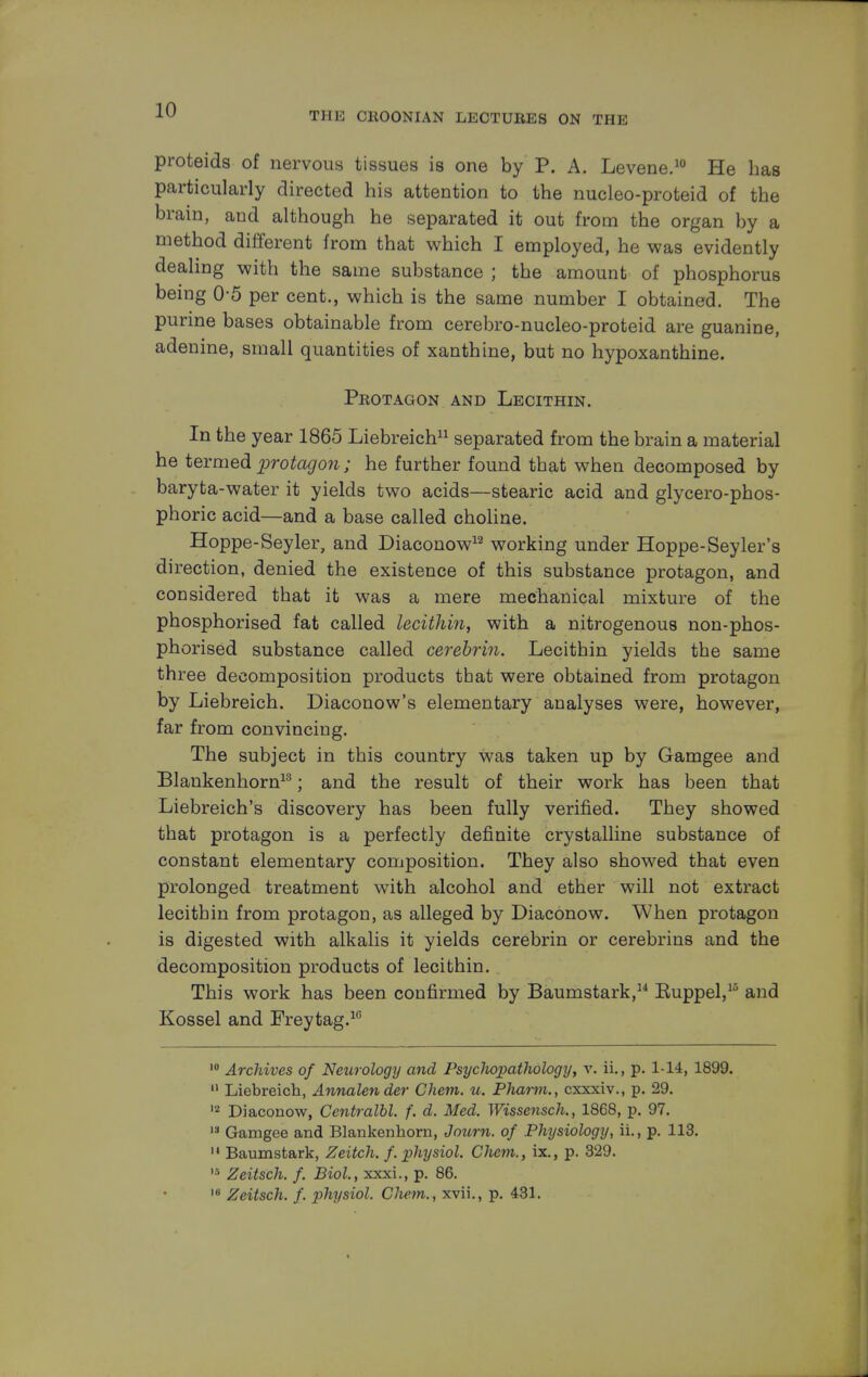 THE CKOONIAN LECTUBES ON THE proteids of nervous tissues is one by P. A. Levene.10 He has particularly directed his attention to the nucleo-proteid of the brain, and although he separated it out from the organ by a method different from that which I employed, he was evidently dealing with the same substance ; the amount of phosphorus being 0-5 per cent., which is the same number I obtained. The purine bases obtainable from cerebro-nucleo-proteid are guanine, adenine, small quantities of xanthine, but no hypoxanthine. Peotagon and Lecithin. In the year 1865 Liebreich11 separated from the brain a material he termed protagon; he further found that when decomposed by baryta-water it yields two acids—stearic acid and glycero-phos- phoric acid—and a base called choline. Hoppe-Seyler, and Diaconow12 working under Hoppe-Seyler's direction, denied the existence of this substance protagon, and considered that it was a mere mechanical mixture of the phosphorised fat called lecithin, with a nitrogenous non-phos- phorised substance called cerebrin. Lecithin yields the same three decomposition products that were obtained from protagon by Liebreich. Diaconow's elementary analyses were, however, far from convincing. The subject in this country was taken up by Gamgee and Blankenhorn13; and the result of their work has been that Liebreich's discovery has been fully verified. They showed that protagon is a perfectly definite crystalline substance of constant elementary composition. They also showed that even prolonged treatment with alcohol and ether will not extract lecithin from protagon, as alleged by Diaconow. When protagon is digested with alkalis it yields cerebrin or cerebrins and the decomposition products of lecithin. This work has been confirmed by Baumstark, Euppel,15 and Kossel and Freytag.16 10 Archives of Neurology and Psyclwpathology, v. ii., p. 1-14, 1899. 11 Liebreich, Annalender Chem. u. Phami., cxxxiv., p. 29. 12 Diaconow, Centralbl. f. d. Med. Wissensch., 1868, p. 97. 13 Gamgee and Blankenhorn, Jotirn. of Physiology, ii., p. 113. 11 Baumstark, Zeitch. f. physiol. CJiem., ix., p. 329. 15 Zeitsch. f. Biol, xxxi., p. 86. 16 Zeitsch. f. physiol. Chem., xvii., p. 431.