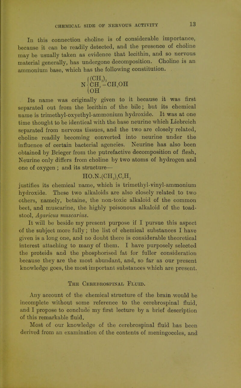 In this connection choline is of considerable importance, because it can be readily detected, and the presence of choline may be usually taken as evidence that lecithin, and so nervous material generally, has undergone decomposition. Choline is an ammonium base, which has the following constitution. N CH2-CH20H OH Its name was originally given to it because it was first separated out from the lecithin of the bile; but its chemical came is trimethyl-oxyethyl-ammonium hydroxide. It was at one time thought to be identical with the base neurine which Liebreich separated from nervous tissues, and the two are closely related, choline readily becoming converted into neurine under the influence of certain bacterial agencies. Neurine has also been obtained by Brieger from the putrefactive decomposition of flesh, Neurine only differs from choline by two atoms of hydrogen and one of oxygen ; and its structure— HO.N.(CH3)3C2H3 justifies its chemical name, which is trimethyl-vinyl-ammonium hydroxide. These two alkaloids are also closely related to two others, namely, betaine, the non-toxic alkaloid of the common beet, and muscarine, the highly poisonous alkaloid of the toad- stool, Agaricus muscarius. It will be beside my present purpose if I pursue this aspect of the subject more fully; the list of chemical substances I have given is a long one, and no doubt there is considerable theoretical interest attaching to many of them. I have purposely selected the proteids and the phosphorised fat for fuller consideration because they are the most abundant, and, so far as our present knowledge goes, the most important substances which are present. The Cebebeospinal Fluid. Any account of the chemical structure of the brain would be incomplete without some reference to the cerebrospinal fluid, and I propose to conclude my first lecture by a brief description of this remarkable fluid. Most of our knowledge of the cerebrospinal fluid has been derived from an examination of the contents of meningoceles, and
