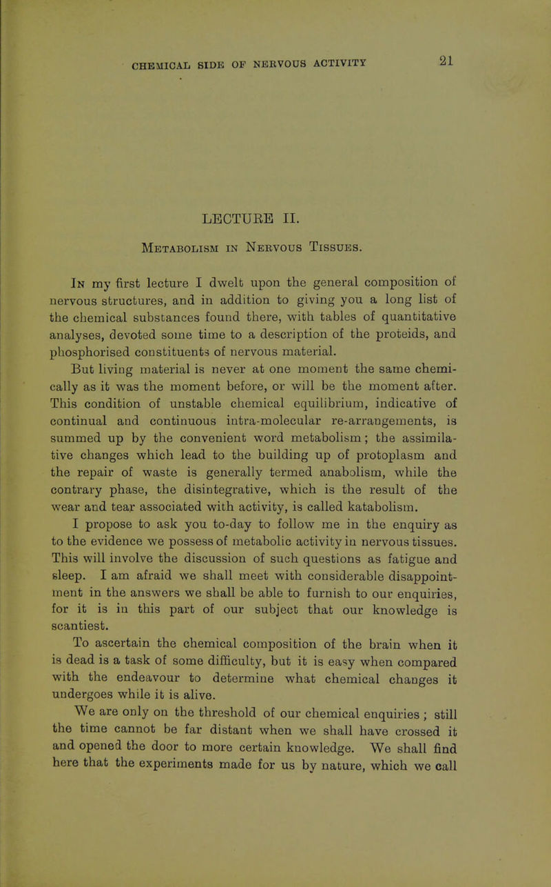 LECTUEE II. Metabolism in Nervous Tissues. In my first lecture I dwelt upon the general composition of nervous structures, and in addition to giving you a long list of the chemical substances found there, with tables of quantitative analyses, devoted some time to a description of the proteids, and phosphorised constituents of nervous material. But living material is never at one moment the same chemi- cally as it was the moment before, or will be the moment after. This condition of unstable chemical equilibrium, indicative of continual and continuous intra-molecular re-arrangements, is summed up by the convenient word metabolism; the assimila- tive changes which lead to the building up of protoplasm and the repair of waste is generally termed anabolism, while the contrary phase, the disintegrative, which is the result of the wear and tear associated with activity, is called katabolism. I propose to ask you to-day to follow me in the enquiry as to the evidence we possess of metabolic activity in nervous tissues. This will involve the discussion of such questions as fatigue and sleep. I am afraid we shall meet with considerable disappoint- ment in the answers we shall be able to furnish to our enquiries, for it is in this part of our subject that our knowledge is scantiest. To ascertain the chemical composition of the brain when it is dead is a task of some difficulty, but it is easy when compared with the endeavour to determine what chemical changes it undergoes while it is alive. We are only on the threshold of our chemical enquiries ; still the time cannot be far distant when we shall have crossed it and opened the door to more certain knowledge. We shall find here that the experiments made for us bv nature, which we call