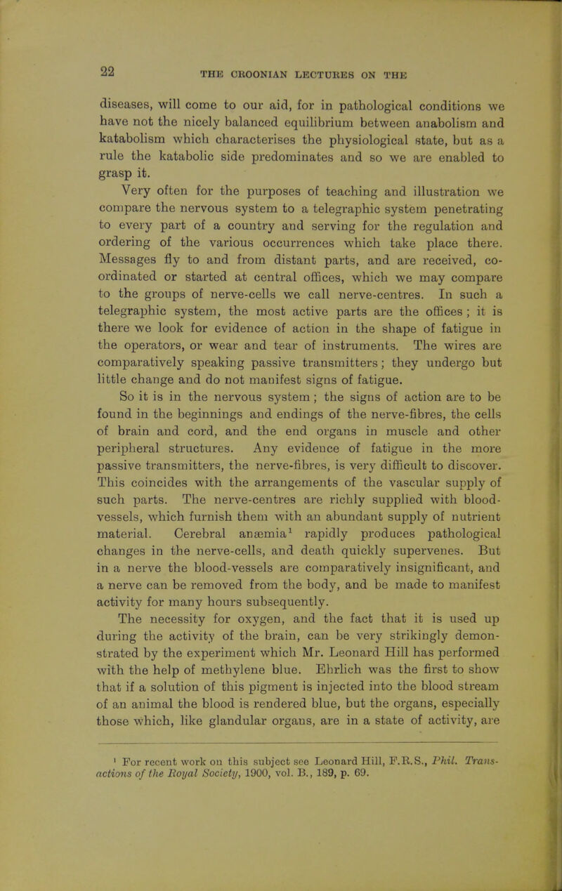 diseases, will come to our aid, for in pathological conditions we have not the nicely balanced equilibrium between anabolism and katabolism which characterises the physiological state, but as a rule the katabolic side predominates and so we are enabled to grasp it. Very often for the purposes of teaching and illustration we compare the nervous system to a telegraphic system penetrating to every part of a country and serving for the regulation and ordering of the various occurrences which take place there. Messages fly to and from distant parts, and are received, co- ordinated or started at central offices, which we may compare to the groups of nerve-cells we call nerve-centres. In such a telegraphic system, the most active parts are the offices ; it is there we look for evidence of action in the shape of fatigue in the operators, or wear and tear of instruments. The wires are comparatively speaking passive transmitters; they undergo but little change and do not manifest signs of fatigue. So it is in the nervous system ; the signs of action are to be found in the beginnings and endings of the nerve-fibres, the cells of brain and cord, and the end organs in muscle and other peripheral structures. Any evidence of fatigue in the more passive transmitters, the nerve-fibres, is very difficult to discover. This coincides with the arrangements of the vascular supply of such parts. The nerve-centres are richly supplied with blood- vessels, which furnish them with an abundant supply of nutrient material. Cerebral anaemia1 rapidly produces pathological changes in the nerve-cells, and death quickly supervenes. But in a nerve the blood-vessels are comparatively insignificant, and a nerve can be removed from the body, and be made to manifest activity for many hours subsequently. The necessity for oxygen, and the fact that it is used up during the activity of the brain, can be very strikingly demon- strated by the experiment which Mr. Leonard Hill has performed with the help of methylene blue. Ehrlich was the first to show that if a solution of this pigment is injected into the blood stream of an animal the blood is rendered blue, but the organs, especially those which, like glandular orgaus, are in a state of activity, are 1 For recent work on this subject see Leonard Hill, F.R.S., Phil. Trans- actions of the Royal Society, 1900, vol. B., 189, p. 69.