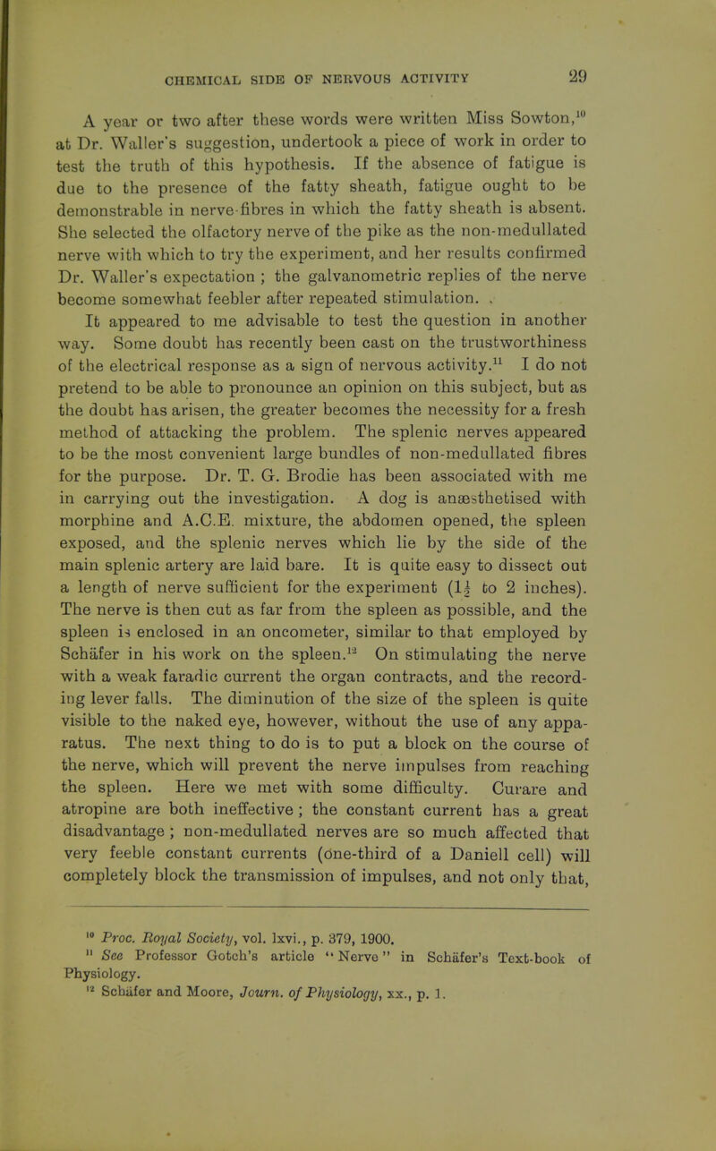 A year or two after these words were written Miss Sowton,10 at Dr. Waller's suggestion, undertook a piece of work in order to test the truth of this hypothesis. If the absence of fatigue is due to the presence of the fatty sheath, fatigue ought to be demonstrable in nerve-fibres in which the fatty sheath is absent. She selected the olfactory nerve of the pike as the non-rnedullated nerve with which to try the experiment, and her results confirmed Dr. Waller's expectation ; the galvanometric replies of the nerve become somewhat feebler after repeated stimulation. . It appeared to me advisable to test the question in another way. Some doubt has recently been cast on the trustworthiness of the electrical response as a sign of nervous activity.11 I do not pretend to be able to pronounce an opinion on this subject, but as the doubt has arisen, the greater becomes the necessity for a fresh method of attacking the problem. The splenic nerves appeared to be the most convenient large bundles of non-medullated fibres for the purpose. Dr. T. G. Brodie has been associated with me in carrying out the investigation. A dog is anaesthetised with morphine and A.C.E. mixture, the abdomen opened, the spleen exposed, and the splenic nerves which lie by the side of the main splenic artery are laid bare. It is quite easy to dissect out a length of nerve sufficient for the experiment (l.| fco 2 inches). The nerve is then cut as far from the spleen as possible, and the spleen is enclosed in an oncometer, similar to that employed by Schafer in his work on the spleen.1'2 On stimulating the nerve with a weak faradic current the organ contracts, and the record- ing lever falls. The diminution of the size of the spleen is quite visible to the naked eye, however, without the use of any appa- ratus. The next thing to do is to put a block on the course of the nerve, which will prevent the nerve impulses from reaching the spleen. Here we met with some difficulty. Curare and atropine are both ineffective ; the constant current has a great disadvantage ; non-medullated nerves are so much affected that very feeble constant currents (One-third of a Daniell cell) will completely block the transmission of impulses, and not only that, 10 Proc. Royal Society, vol. lxvi., p. 379, 1900.  See Professor Gotch's article Nerve in Schafer's Text-book of Physiology. 12 Schafer and Moore, Journ. of Physiology, xx., p. 1.