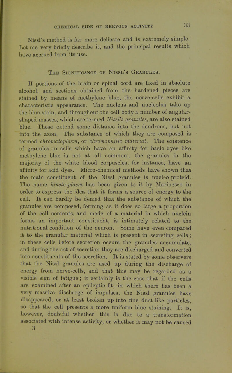 Nissl's method is far more delicate and is extremely simple. Let me very briefly describe it, and the principal results which have accrued from its use. The Significance of Nissl's Granules. If portions of the brain or spinal cord are fixed in absolute alcohol, and sections obtained from the hardened pieces are stained by means of methylene blue, the nerve-cells exhibit a characteristic appearance. The nucleus and nucleolus take up the blue stain, and throughout the cell body a number of angular- shaped masses, which are termed Nissl's granules, are also stained blue. These extend some distance into the dendrons, but not into the axon. The substance of which they are composed is termed chromatoplasm, or chromophilic material. The existence of granules in cells which have an affinity for basic dyes like methylene blue is not at all common; the granules in the majority of the white blood corpuscles, for instance, have an affinity for acid dyes. Micro-chemical methods have shown that the main constituent of the Nissl granules is nucleo proteid. The name kineto-plasm has been given to it by Marinesco in order to express the idea that it forms a source of energy to the cell. It can hardly be denied that the substance of which the granules are composed, forming as it does so large a proportion of the cell contents, and made of a material in which nuclein forms an important constituent, is intimately related to the nutritional condition of the neuron. Some have eveu compared it to the granular material which is present in secreting cells ; in these cells before secretion occurs the granules accumulate, and during the act of secretion they are discharged and converted into constituents of the secretion. It is stated, by some observers that the Nissl granules are used up during the discharge of energy from nerve-cells, and that this may be regarded as a visible sign of fatigue ; it certainly is the case that if the cells are examined after an epileptic fit, in which there has been a very massive discharge of impulses, the Nissl granules have disappeared, or at least broken up into fine dust-like particles, so that the cell presents a more uniform blue staining. It is, however, doubtful whether this is due to a transformation associated with intense activity, or whether it may not be caused 3