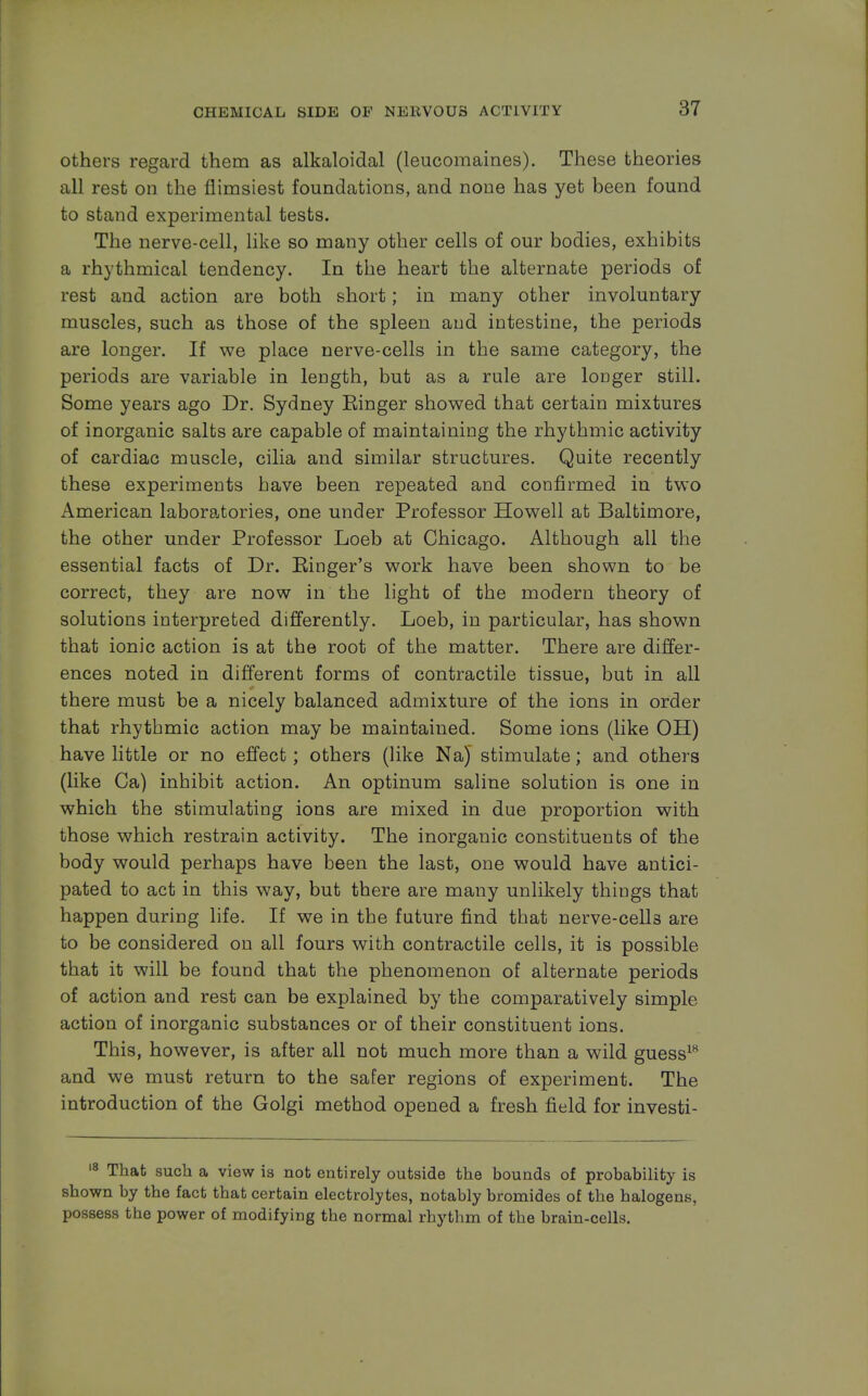 others regard them as alkaloidal (leucomaines). These theories all rest on the flimsiest foundations, and none has yet been found to stand experimental tests. The nerve-cell, like so many other cells of our bodies, exhibits a rhythmical tendency. In the heart the alternate periods of rest and action are both short; in many other involuntary muscles, such as those of the spleen and intestine, the periods are longer. If we place nerve-cells in the same category, the periods are variable in length, but as a rule are longer still. Some years ago Dr. Sydney Einger showed that certain mixtures of inorganic salts are capable of maintaining the rhythmic activity of cardiac muscle, cilia and similar structures. Quite recently these experiments have been repeated and confirmed in two i^merican laboratories, one under Professor Howell at Baltimore, the other under Professor Loeb at Chicago. Although all the essential facts of Dr. Einger's work have been shown to be correct, they are now in the light of the modern theory of solutions interpreted differently. Loeb, in particular, has shown that ionic action is at the root of the matter. There are differ- ences noted in different forms of contractile tissue, but in all there must be a nicely balanced admixture of the ions in order that rhythmic action may be maintained. Some ions (like OH) have little or no effect; others (like Na) stimulate; and others (like Ca) inhibit action. An optinum saline solution is one in which the stimulating ions are mixed in due proportion with those which restrain activity. The inorganic constituents of the body would perhaps have been the last, one would have antici- pated to act in this way, but there are many unlikely things that happen during life. If we in the future find that nerve-cells are to be considered on all fours with contractile cells, it is possible that it will be found that the phenomenon of alternate periods of action and rest can be explained by the comparatively simple action of inorganic substances or of their constituent ions. This, however, is after all not much more than a wild guess18 and we must return to the safer regions of experiment. The introduction of the Golgi method opened a fresh field for investi- 18 That such a view is not entirely outside the bounds of probability is shown by the fact that certain electrolytes, notably bromides of the halogens, possess the power of modifying the normal rhythm of the brain-cells.