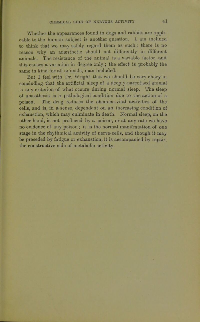 Whether the appearances found in dogs and rabbits are appli- cable to the human subject is another question. I am inclined to think that we may safely regard them as such; there is no reason why an anaesthetic should act differently in different animals. The resistance of the animal is a variable factor, and this causes a variation in degree only ; the effect is probably the same in kind for all animals, man included. But I feel with Dr. Wright that we should be very chary in concluding that the artificial sleep of a deeply-narcotised animal is any criterion of what occurs during normal sleep. The sleep of anaesthesia is a pathological condition due to the action of a poison. The drug reduces the chemico-vital activities of the cells, and is, in a sense, dependent on an increasing condition of exhaustion, which may culminate in death. Normal sleep, on the other hand, is not produced by a poison, or at any rate we have no evidence of any poison; it is the normal manifestation of one stage in the rhythmical activity of nerve-cells, and though it may be preceded by fatigue or exhaustion, it is accompanied by repair, the constructive side of metabolic activity.