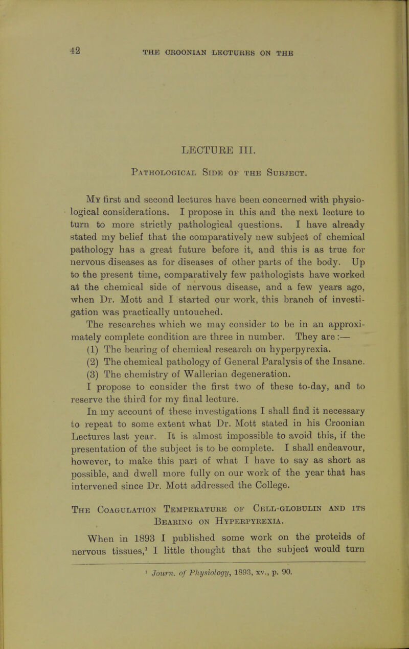 LECTUEE III. Pathological Stde of the Subject. My first and second lectures have been concerned with physio- logical considerations. I propose in this and the next lecture to turn to more strictly pathological questions. I have already stated rny belief that the comparatively new subject of chemical pathology has a great future before it, and this is as true for nervous diseases as for diseases of other parts of the body. Up to the present time, comparatively few pathologists have worked at the chemical side of nervous disease, and a few years ago, when Dr. Mott and I started our work, this branch of investi- gation was practically uutouched. The researches which we may consider to be in an approxi- mately complete condition are three in number. They are:— (1) The bearing of chemical research on hyperpyrexia. (2) The chemical pathology of General Paralysis of the Insane. (3) The chemistry of Wallerian degeneration. I propose to consider the first two of these to-day, and to reserve the third for my final lecture. In my account of these investigations I shall find it necessary to repeat to some extent what Dr. Mott stated in his Croonian Lectures last year. It is almost impossible to avoid this, if the presentation of the subject is to be complete. I shall endeavour, however, to make this part of what I have to say as short as possible, and dwell more fully on our work of the year that has intervened since Dr. Mott addressed the College. The Coagulation Temperature of Cell-globulin and its Bearing on Hyperpyrexia. When in 1893 I published some work on the proteids of nervous tissues,1 I little thought that the subject would turn 1 Joum. of Physiology, 1893, xv., p. 90.