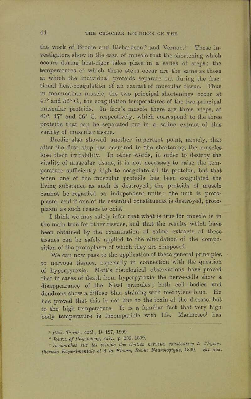 the work of Brodie and Kichardson,5 and Vernon.0 These in- vestigators show in the case of muscle that the shortening which occurs during heat-rigor takes place in a series of steps ; the temperatures at which these steps occur are the same as those at which the individual proteids separate out during the frac- tional heat-coagulation of an extract of muscular tissue. Thus in mammalian muscle, the two principal shortenings occur at 47° and 56° C, the coagulation temperatures of the two principal muscular proteids. In frog's muscle there are three steps, at 40°, 47° and 56° C. respectively, which correspond to the three proteids that can be separated out in a saline extract of this variety of muscular tissue. Brodie also showed another important point, namely, that after the first step has occurred in the shortening, the muscles lose their irritability. In other words, in order to destroy the vitality of muscular tissue, it is not necessary to raise the tem- perature sufficiently high to coagulate all its proteids, but that when one of the muscular proteids has been coagulated the living substance as such is destroyed; the proteids of muscle cannot be regarded as independent units ; the unit is proto- plasm, and if one of its essential constituents is destroyed, proto- plasm as such ceases to exist. I think we may safely infer that what is true for muscle is in the main true for other tissues, and that the results which have been obtained by the examination of saline extracts of these tissues can be safely applied to the elucidation of the compo- sition of the protoplasm of which they are composed. We can now pass to the application of these general principles to nervous tissues, especially in connection with the question of hyperpyrexia. Mott's histological observations have proved that in cases of death from hyperpyrexia the nerve-cells show a disappearance of the Nissl granules; both cell - bodies and dendrons show a diffuse blue staining with methylene blue. He has proved that this is not due to the toxin of the disease, but to the high temperature. It is a familiar fact that very high body temperature is incompatible with life. Marinesco7 has 5 Phil. Trans., cxci., B. 127, 1899. 8 Journ. of Physiology, xxiv., p. 239, 1899. 7 Recherches sur les lesions des centres nerveux consecutive a Vhypcr- thermie Experimental et d la Fievre, Revue Neurologiquc, 1899. See also