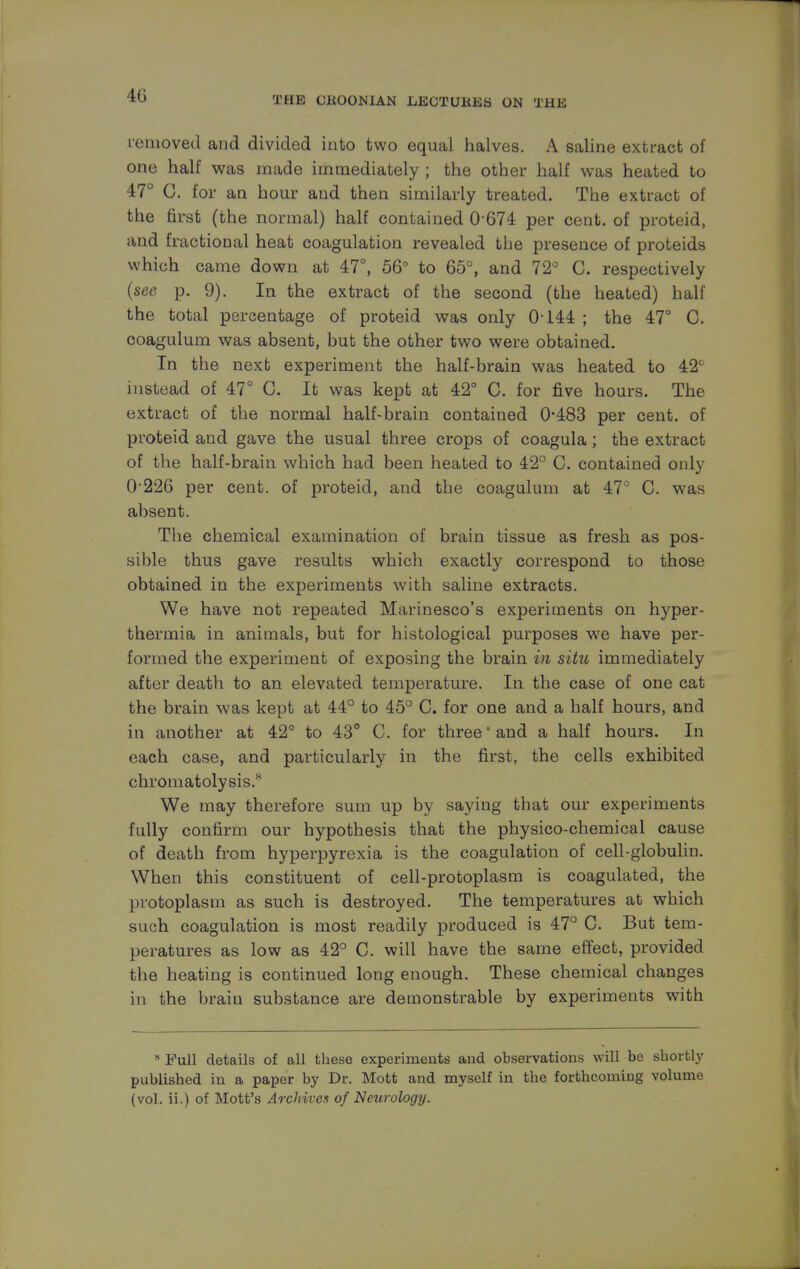 40 removed and divided into two equal halves. A saline extract of one half was made immediately ; the other half was heated to 47° G. for an hour and then similarly treated. The extract of the first (the normal) half contained 0-674 per cent, of proteid, and fractional heat coagulation revealed the presence of proteids which came down at 47°, 56° to 65°, and 72° C. respectively (see p. 9). In the extract of the second (the heated) half the total percentage of proteid was only 0-144 ; the 47° C. coagulum was absent, but the other two were obtained. In the next experiment the half-brain was heated to 42° instead of 47° C. It was kept at 42° C. for five hours. The extract of the normal half-brain contained 0-483 per cent, of proteid and gave the usual three crops of coagula; the extract of the half-brain which had been heated to 42° C. contained only 0 226 per cent, of proteid, and the coagulum at 47° C. was absent. The chemical examination of brain tissue as fresh as pos- sible thus gave results which exactly correspond to those obtained in the experiments with saline extracts. We have not repeated Marinesco's experiments on hyper- thermia in animals, but for histological purposes we have per- formed the experiment of exposing the brain in situ immediately after death to an elevated temperature. In the case of one cat the brain was kept at 44° to 45° C. for one and a half hours, and in another at 42° to 43° C. for three' and a half hours. In each case, and particularly in the first, the cells exhibited chromatolysis.K We may therefore sum up by saying that our experiments fully confirm our hypothesis that the physico-chemical cause of death from hyperpyrexia is the coagulation of cell-globulin. When this constituent of cell-protoplasm is coagulated, the protoplasm as such is destroyed. The temperatures at which such coagulation is most readily produced is 47° C. But tem- peratures as low as 42° C. will have the same effect, provided the heating is continued long enough. These chemical changes in the brain substance are demonstrable by experiments with s Full details of all these experiments and observations will be shortly published in a paper by Dr. Mott and myself in the forthcoming volume