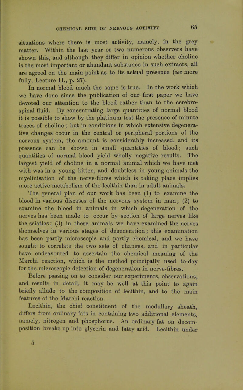 situations where there is most activity, namely, in the grey matter. Within the last year or two numerous observers have shown this, and although they differ in opinion whether choline is the most important or abundant substance in such extracts, all are agreed on the main point as to its actual presence (see more fully, Lecture II., p. 27). In normal blood much the same is true. In the work which we have done since the publication of our first paper we have devoted our attention to the blood rather than to the cerebro- spinal fluid. By concentrating large quantities of normal blood it is possible to show by the platinum test the presence of minute traces of choline; but in conditions in which extensive degenera- tive changes occur in the central or peripheral portions of the nervous system, the amount is considerably increased, and its presence can be shown in small quantities of blood; such quantities of normal blood yield wholly negative results. The largest yield of choline in a normal animal which we have met with was in a young kitten, and doubtless in young animals the myelinisation of the nerve-fibres which is taking place implies more active metabolism of the lecithin than in adult animals. The general plan of our work has been (1) to examine the blood in various diseases of the nervous system in man; (2) to examine the blood in animals in which degeneration of the nerves has been made to occur by section of large nerves like the sciatics; (3) in these animals we have examined the nerves themselves in various stages of degeneration; this examination has been partly microscopic and partly chemical, and we have sought to correlate the two sets of changes, and in particular have endeavoured to ascertain the chemical meaning of the Marchi reaction, which is the method principally used to-day for the microscopic detection of degeneration in nerve-fibres. Before passing on to consider our experiments, observations, and results in detail, it may be well at this point to again briefly allude to the composition of lecithin, and to the main features of the Marchi reaction. Lecithin, the chief constituent of the medullary sheath, differs from ordinary fats in containing two additional elements, namely, nitrogen and phosphorus. An ordinary fat on decom- position breaks up into glycerin and fatty acid. Lecithin under 5