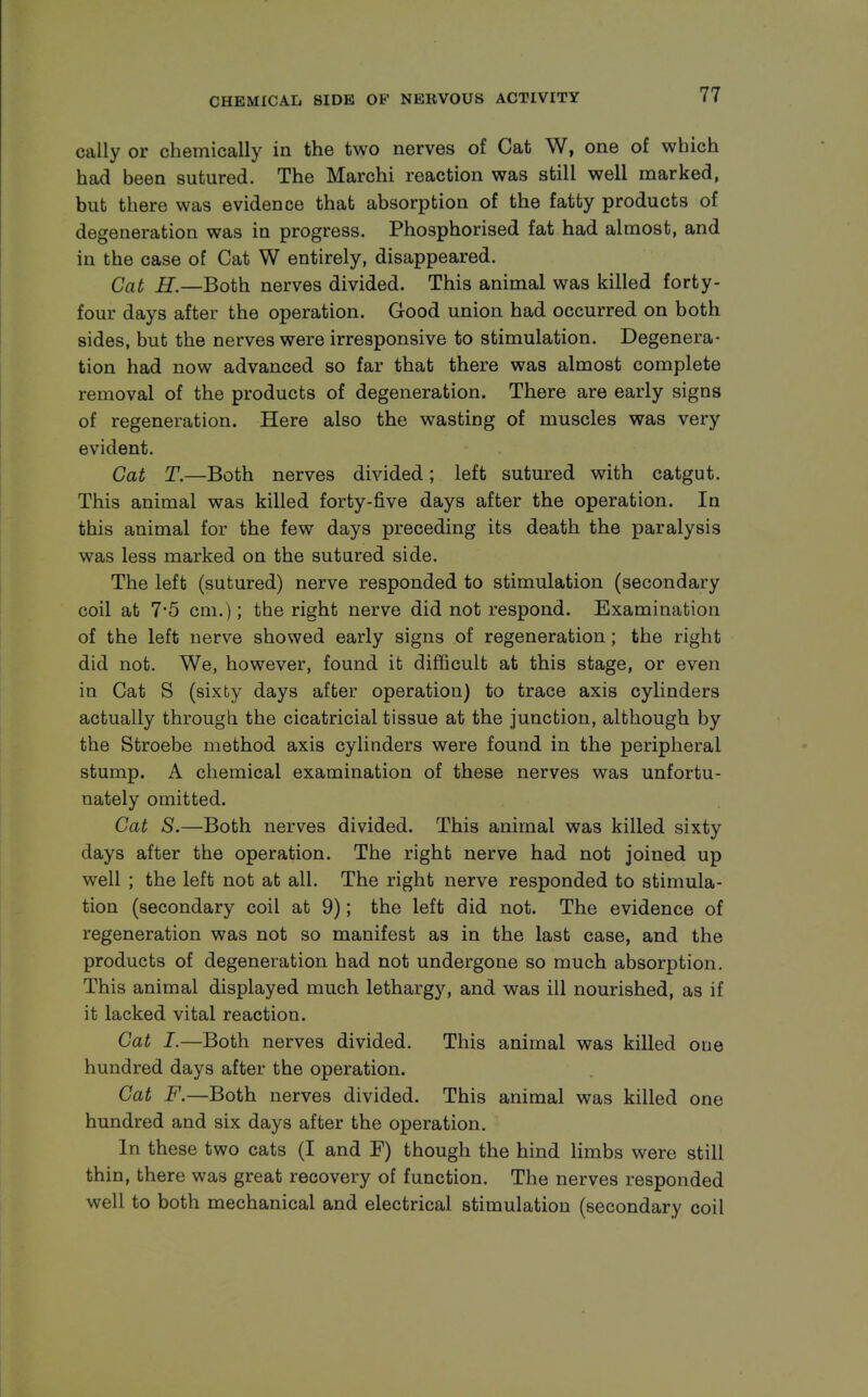 cally or chemically in the two nerves of Cat W, one of which had been sutured. The Marchi reaction was still well marked, but there was evidence that absorption of the fatty products of degeneration was in progress. Phosphorised fat had almost, and in the case of Cat W entirely, disappeared. Cat H.—Both nerves divided. This animal was killed forty- four days after the operation. Good union had occurred on both sides, but the nerves were irresponsive to stimulation. Degenera- tion had now advanced so far that there was almost complete removal of the products of degeneration. There are early signs of regeneration. Here also the wasting of muscles was very evident. Cat T.—Both nerves divided; left sutured with catgut. This animal was killed forty-five days after the operation. In this animal for the few days preceding its death the paralysis was less marked on the sutured side. The left (sutured) nerve responded to stimulation (secondary coil at 7*5 cm.); the right nerve did not respond. Examination of the left nerve showed early signs of regeneration; the right did not. We, however, found it difficult at this stage, or even in Cat S (sixty days after operation) to trace axis cylinders actually through the cicatricial tissue at the junction, although by the Stroebe method axis cylinders were found in the peripheral stump. A chemical examination of these nerves was unfortu- nately omitted. Cat S.—Both nerves divided. This animal was killed sixty days after the operation. The right nerve had not joined up well ; the left not at all. The right nerve responded to stimula- tion (secondary coil at 9); the left did not. The evidence of regeneration was not so manifest as in the last case, and the products of degeneration had not undergone so much absorption. This animal displayed much lethargy, and was ill nourished, as if it lacked vital reaction. Cat I.—Both nerves divided. This animal was killed one hundred days after the operation. Cat F.—Both nerves divided. This animal was killed one hundred and six days after the operation. In these two cats (I and F) though the hind limbs were still thin, there was great recovery of function. The nerves responded well to both mechanical and electrical stimulation (secondary coil
