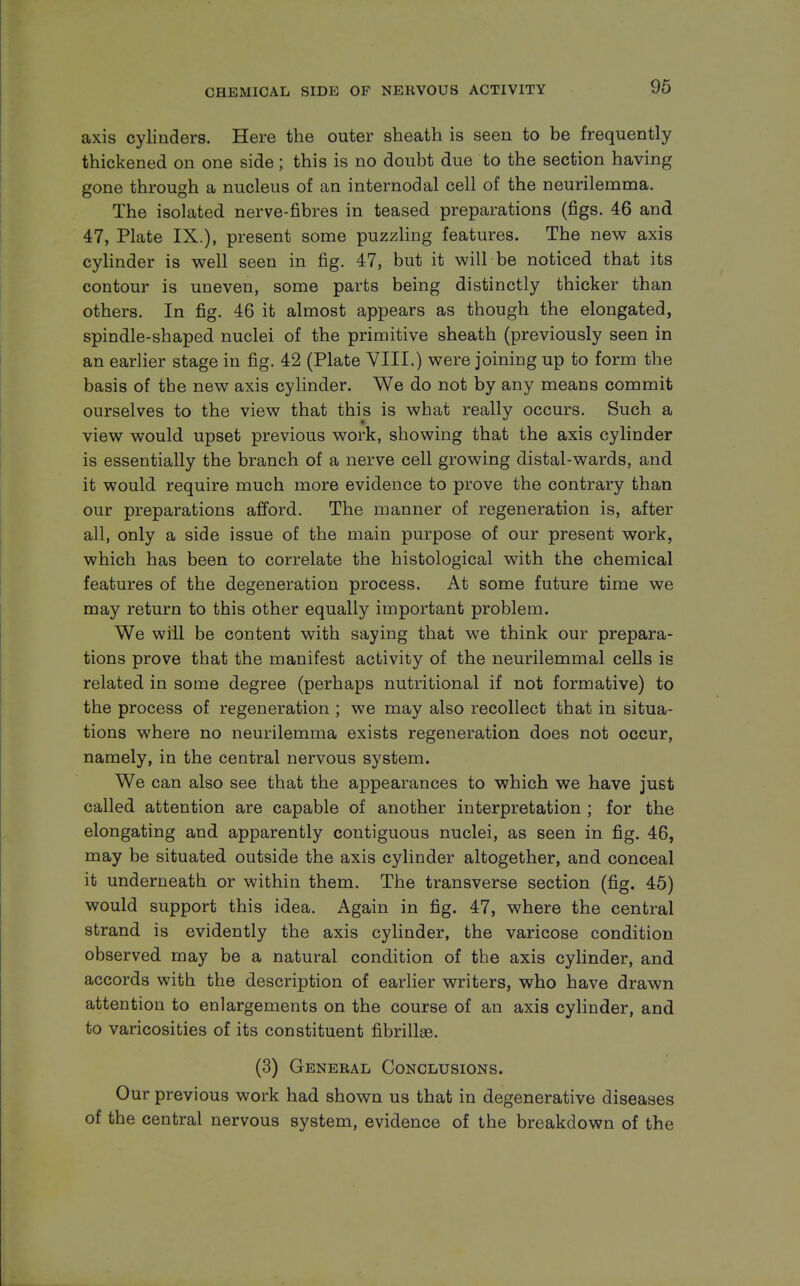 axis cylinders. Here the outer sheath is seen to be frequently thickened on one side; this is no doubt due to the section having gone through a nucleus of an internodal cell of the neurilemma. The isolated nerve-fibres in teased preparations (figs. 46 and 47, Plate IX.), present some puzzling features. The new axis cylinder is well seen in fig. 47, but it will be noticed that its contour is uneven, some parts being distinctly thicker than others. In fig. 46 it almost appears as though the elongated, spindle-shaped nuclei of the primitive sheath (previously seen in an earlier stage in fig. 42 (Plate VIII.) were joining up to form the basis of the new axis cylinder. We do not by any means commit ourselves to the view that this is what really occurs. Such a view would upset previous work, showing that the axis cylinder is essentially the branch of a nerve cell growing distal-wards, and it would require much more evidence to prove the contrary than our preparations afford. The manner of regeneration is, after all, only a side issue of the main purpose of our present work, which has been to correlate the histological with the chemical features of the degeneration process. At some future time we may return to this other equally important problem. We will be content with saying that we think our prepara- tions prove that the manifest activity of the neurilemmal cells is related in some degree (perhaps nutritional if not formative) to the process of regeneration ; we may also recollect that in situa- tions where no neurilemma exists regeneration does not occur, namely, in the central nervous system. We can also see that the appearances to which we have just called attention are capable of another interpretation ; for the elongating and apparently contiguous nuclei, as seen in fig. 46, may be situated outside the axis cylinder altogether, and conceal it underneath or within them. The transverse section (fig. 45) would support this idea. Again in fig. 47, where the central strand is evidently the axis cylinder, the varicose condition observed may be a natural condition of the axis cylinder, and accords with the description of earlier writers, who have drawn attention to enlargements on the course of an axis cylinder, and to varicosities of its constituent fibrillae. (3) General Conclusions. Our previous work had shown us that in degenerative diseases of the central nervous system, evidence of the breakdown of the