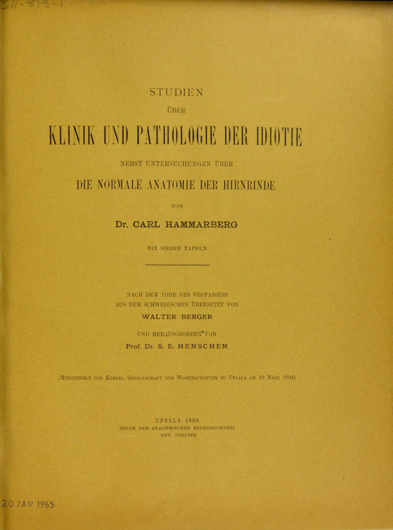 STUDIEN UBEK KLINIK UND PATHOLOGIE DER1DI0TIE NBBST DNTEKSUCHUNGBN OBER DIE NORMA LE AN ATOM IE DER HIRNRINDE VON Dr. CARL HAMMARBERG MIT SIEBEN TAPELN NACH DEM TODE DES VERFASSERS AUS DEM SCHWEDISCHEN UBERSETZT VON WALTER BERGER UND HERAUSGEGEBEN'VON Prof. Dr. S. E. HENSCHEN (MlTGETHEILT DKK KONIGL,. GESELLSCHAFT DER WlSSENSCHAFTEN ZU UPSALA AM 10 MakZ 1894) UPSALA 1895 DttUCK DER A.KADEMISCHEN BUCHDIiUCKEEEI EDV. BERLINS 20 JAN' 1965