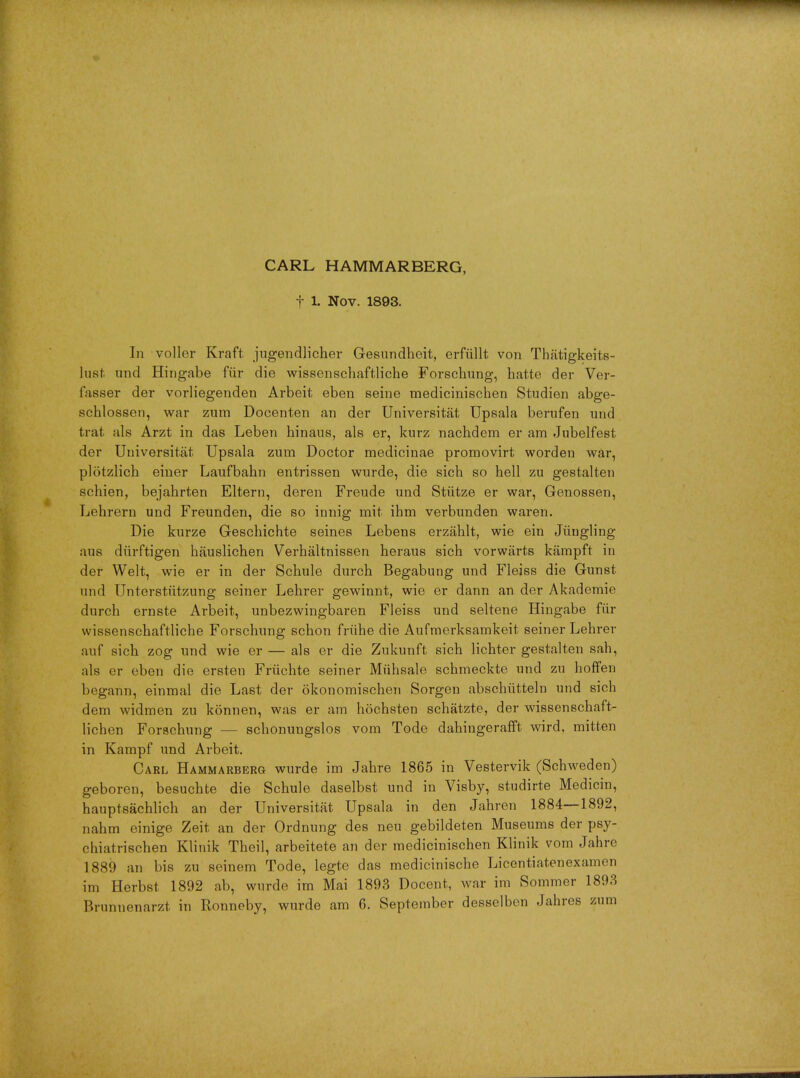 CARL HAMMARBERG, t 1. Nov. 1893. In voller Kraft jugendlicher G-esundheit, erfiillt von Thatigkeits- lust und Hingabe fiir die wissenschaftliche Forschung, hatte der Ver- fasser der vorliegenden Arbeit eben seine medicinischen Studien abge- schlossen, war zum Doeenten an der Universitat Upsala berufen und trat als Arzt in das Leben hinaus, als er, kurz nachdem er am Jubelfest der Universitat Upsala zum Doctor medicinae promovirt worden war, plotzlich einer Laufbahn entrissen wurde, die sich so hell zu gestalten schien, bejahrten Eltern, deren Freude und Stiitze er war, Genossen, Lehrern und Freunden, die so innig mit ihm verbunden waren. Die kurze Geschichte seines Lebens erzahlt, wie ein Jiiugling aus diirftigen hjiuslichen Verhaltnissen heraus sich vorwarts kiimpft in der Welt, wie er in der Schule durch Begabung und Fleiss die Gunst und Unterstutzung seiner Lehrer gewinnt, wie er dann an der Akademie durch ernste Arbeit, unbezwingbaren Fleiss und seltene Hingabe fur wissenschaftliche Forschung schon friihe die Aufmerksamkeit seiner Lehrer auf sich zog und wie er — als er die Zukunft sich lichter gestalten sah, als er eben die ersten Friichte seiner Miihsale schmeckte und zu hoffen begann, einmal die Last der okonomischen Sorgen abschiitteln und sich dem widmen zu konnen, was er am hochsten schatzte, der wissenschaft- lichen Forschung — schonungslos vom Tode dahingerafft wird, mitten in Kampf und Arbeit. Carl Hammarberg wurde im Jahre 1865 in Vestervik (Schweden) geboren, besuchte die Schule daselbst und in Visby, studirte Medicin, hauptsachlich an der Universitat Upsala in den Jahren 1884—1892, nahm einige Zeit an der Ordnung des neu gebildeten Museums der psy- chiatrischen Klinik Theil, arbeitete an der medicinischen Klinik vom Jahre 1889 an bis zu seinem Tode, legte das medicinische Licentiatenexamcn im Herbst 1892 ab, wurde im Mai 1893 Docent, war im Sommer 1893 Brunuenarzt in Ronneby, wurde am 6. September desselben Jahres zum