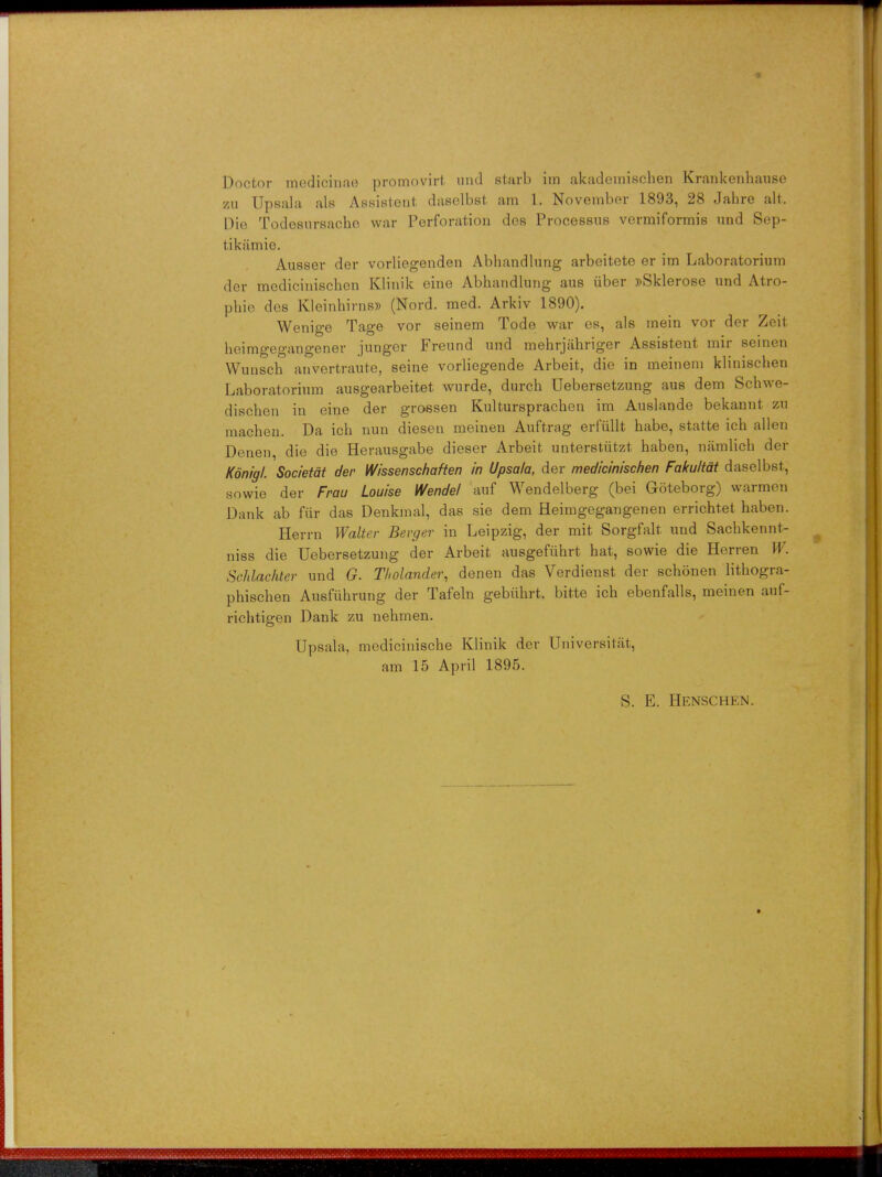 t Doctor medioitiae promovirt unci starb iin akademischen Krankenhause zu Upsala als Aesisteat daselbst am 1. November 1893, 28 Jahre alt. Die TodosurKacbe war Perforation dos Processus vermiformis und Sep- tikamie. Ausser der vorliegenden Abhandlung arbeitete er im Laboratorium der mediciniscben Klinik eine Abhandlung aus uber »Sklerose und Atro- pine des KleinhirnsD (Nord. med. Arkiv 1890). Wenige Tage vor seinem Tode war es, als inein vor der Zeit beimgegangener junger Freund und mehrjahriger Assistent mir seinen Wunsch anvertraute, seine vorliegende Arbeit, die in meinem kliniscben Laboratorium ausgearbeitet wurde, durcb Uebersetzung aus dem Schwe- discben in eine der groesen Kulturspracben im Auslande bekannt zu macben. Da icb nun diesen meinen Auftrag erfullt habe, statte ich alien Denen die die Herausgabe dieser Arbeit unterstiitzt haben, namlich der Konigl. Societat der Wissenschaften in Upsala, der mediciniscben Fakultat daselbst, snwie der Frau Louise Wendel auf Wendelberg (bei Goteborg) warmen Dank ab fiir das Denkinal, das sie dem Heimgegangenen errichtet haben. Herrn Walter Berger in Leipzig, der mit Sorgfalt und Sachkennt- niss die Uebersetzung der Arbeit ausgefiihrt hat, sowie die Herren W. Schlachter und G. Tholander, denen das Verdienst der schonen litbogra- phischen Ausfiihrung der Tafeln gebiibrt, bitte ich ebenfalls, meinen auf- richtigen Dank zu nebmen. Upsala, medicinische Klinik der Universitat, am 15 April 1895. S. E. HENSCHEN. *