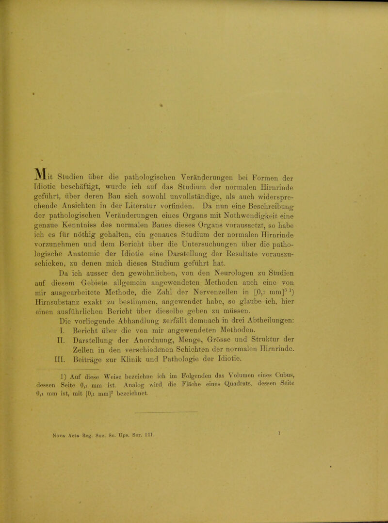 IVXit Studien iiber die pathologischea Veranderungen bei Formen der Idiotie beschaftigt, wurde ich auf das Studium der normalen Hirnrinde gefiihrt, iiber deren Ban sich sowohl unvollstandige, als auch widerspre- chende Ansichten in der Literatur vorfinden. Da nun eine Beschreibung der pathologischen Veranderungen ernes Organs mit Nothwendigkeit eine genaue Kenntniss des normalen Baues dieses Organs voraussetzt, so habe ich es fur nothig gehalten, ein genaues Studium der normalen Hirnrinde vorzunehmen und dem Bericht iiber die Untersuchungen iiber die patho- logische Anatomie der Idiotie eine Darstellung der Resultate vorauszu- schicken, zu denen mich dieses Studium gefiihrt hat. Da ich ausser den gewohnlichen, von den Neurologen zu Studien auf diesem Gebiete allgemein angewendeten Methoden auch eine von mir ausgearbeitete Methode, die Zahl der Nervenzellen in [0,i mm]3*) Hirnsubstanz exakt zu bestimmen, angewendet habe, so glaube ich, hier einen ausfiihrlichen Bericht iiber dieselbe geben zu miissen. Die vorliegende Abhandlung zerfallt demuach in drei Abtheilungen: I. Bericht iiber die von mir angewendeten Methoden. II. Darstellung der Anordnung, Menge, Grosse und Struktur der Zellen in den verschiedenen Schichten der normalen Hirnrinde. III. Beitrage zur Klinik und Pathologie der Idiotie. 1) Auf diese Weise bezeichne ich im Folgendeu das Volumen cines Cubus, dessen Seite 0,i mm ist, Analog wird die Fliiche eines Quadrats, dessen Seite 0,i mm ist, mit [0,i mm]2 bezeichnet. Nova Acta Reg. Soc. Sc. Ups. Ser. III.