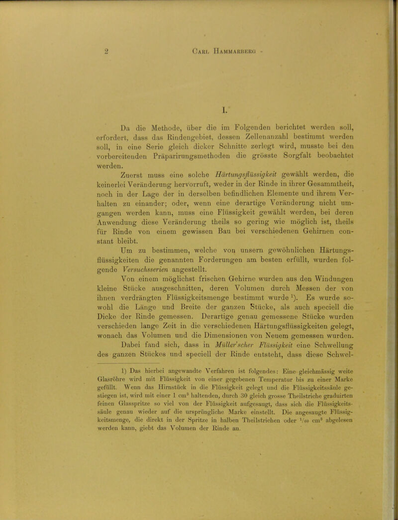 I. Da die Methode, iiber die im Folgenden berichtet werden soli, erfordort, dass das Riudengcbiet, dessen Zellenanzahl bestimmt werden soli, in cine Serie gleich dicker Sclinitte zerlegt wird, musste bei den vorbereitenden Praparirungsmethoden die grosste Sorgfalt beobachtet werden. Zuerst muss eine solche Hartungsflussigkeit gewahlt werden, die keinerloi Veranderung hervorruft, weder in der Rinde in ihrer Gesammtheit, noch in der Lage der in derselben befindlichen Elemente und ihrem Ver- halten zu einander; oder, wenn eine derartige Veranderung nicht um- gangen werden kann, muss eine Fliissigkeit gewahlt werden, bei deren Anwendung diese Veranderung theils so gering wie moglich ist, theils fiir Rinde von eiuem gewissen Bau bei verschiedenen Gehirnen con- stant bleibt. Urn zu bestimmen, welche von unsern gewohnlichen Hartungs- fliissigkeiten die genannten Forderungen am besten erfullt, wurden fol- gende Versuchsserien angestellt. Von einem moglichst frischen Gehirne wurden aus den Windungen kleine Stiicke ausgeschnitten, deren Volumen durch Messen der von ihnen verdrangten Fliissigkeitsmenge bestimmt wurde x). Es wurde so- wohl die Lange und Breite der ganzen Stiicke, als auch speciell die Dicke der Rinde gemessen. Derartige genau gemessene Stiicke wurden verschieden lange Zeit in die verschiedenen Hartungsfliissigkeiten gelegt, wonach das Volumen und die Dimensionen von Neuem gemessen wurden. Dabei fand sich, dass in Mullerscher Fliissigkeit eine Schwellung des ganzen Stiickes und speciell der Rinde entsteht, dass diese Schwel- 1) Das hierbei angewandte Verfahren ist folgendes: Eiue gleichmassig weite Glasrohre wird niit Fliissigkeit von einer gegebeueu Temperatur bis zu einer Marke gefiillt. Weun das Hirnstiick in die Fliissigkeit gelegt und die Fliissigkeitssaule ge- sliegen ist, wird mit einer 1 cm3 haltenden, durch 30 gleich grosse Theilstriche graduirteu feineu Glasspritze so viel von der Fliissigkeit aufgesaugt, dass sich die Fliissigkeits- saule genau wieder auf die urspriiugliche Marke einstellt. Die angesaugte Fliissig- keitsmenge, die direkt in der Spritze in halben Theilstrichen oder Voo cm3 abgelesen werden kann, giebt das Volumen der Rinde an.
