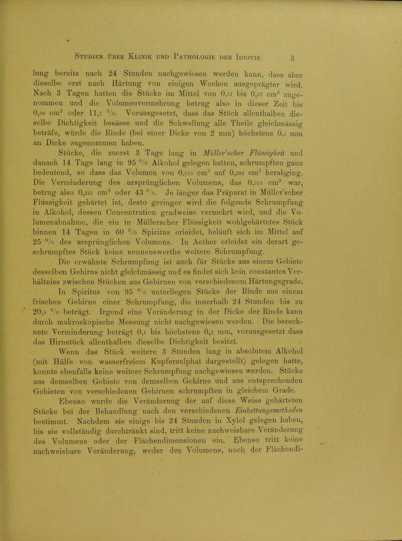 lung bereits nach 24 Stunden nachgewiesen werden kann, days abor dieselbe erst nach Hartung von einigen Wochen ausgepragter wird. Nach 3 Tagen hatten die Stiicke im Mittel von 0,5i bis 0,57 cm3 zuge- nommen und die Volumenvermehrung betrug also in dieser Zeit bis 0,06 era3 oder 11,7 %. Vorausgesetzt, dass das Stiick allenthalben die- selbe Dichtigkeit besiisse und die Schwellung alle Theile gleichmassig betrafe, wiirde die Rinde (bei einer Dicke von 2 mm) hochstens 0,i mm an Dicke zugenommen haben. Stiicke, die zuerst 3 Tage lang in Mullet'scher Fliissigkeit und danach 14 Tage lang in 95 °/o Alkohol gelegen hatten, schrumpften ganz bedeutend, so dass das Volumen von 0,513 cm3 auf 0,292 cm3 herabging. Die Verminderung des urspriinglichen Volumens, das 0,513 cm3 war, betrug also 0,221 cm3 oder 43 °/o. Je langer das Praparat in Miillor'scher Fliissigkeit gehartet ist, desto geringer wird die folgende Schrumpfung in Alkohol, dessen Concentration gradweise vermehrt wird, und die Vo- lumenabnahme, die ein in Miillerscher Fliissigkeit wohlgehartetes Stiick binnen 14 Tagen in 60 % Spiritus erleidet, belauft sich im Mittel auf 25 % des urspriinglichen Volumens. In Aether erleidet ein derart ge- schrumpftes Stiick keine nennenswerthe weitere Schrumpfung. Die erwahnte Schrumpfung ist auch fiir Stiicke aus einem Gebiete desselben Gehirns nicht gleichmassig und es findet sich kein constantes Ver- haltniss zwischen Stricken aus Gehirnen von verschiedenem Hartungsgrade. In Spiritus von 95 % unterliegen Stiicke der Rinde aus einem frischen Gehirne einer Schrumpfung, die innerhalb 24 Stunden bis zu 20,5 °/o betragt. Irgend eine Veranderung in der Dicke der Rinde kann durch makroskopische Messung nicht nachgewiesen werden. Die berech- nete Yerminderung betragt 0,i bis hochstens 0,2 mm, vorausgesetzt dass das Hirnstiick allenthalben dieselbe Dichtigkeit besitzt. Wenn das Stiick weitere 3 Stunden lang in absolutem Alkohol (mit Hiilfe von wasserfreiem Kupfersulphat dargestellt) gelegen hatte, konnte ebenfalls keine weitere Schrumpfung nachgewiesen werden. Stiicke aus demselben Gebiete von demselben Gehirne und aus entsprechenden Gebieten von verschiedenen Gehirnen schrumpften in gleichem Grade. Ebenso wurde die Veranderung der auf diese Weise geharteten Stiicke bei der Behandlung nach den verschiedenen Einbettungsmethoden bestimmt. Nachdem sie einige bis 24 Stunden in Xylol gelegen haben, bis sie vollstandig durchtrankt sind, tritt keine nachweisbare Veranderung des Volumens oder der Flachendimensionen ein. Ebenso tritt keine nachweisbare Veranderung, weder des. Volumens, noch der Flachendi-