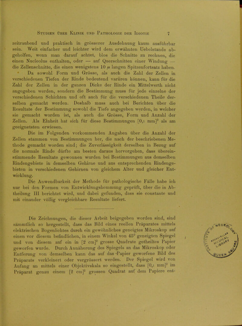 zeitraubend und praktisch in grosserer Ausdehnung kaum ausfiihrbar seiu. Weit einfacher und leichter wird dem erwiihnten Uebelstande ab- geholfen, wenn man darauf achtet, bios die Schnitte zu rechnen, die einen Nucleolus eQthalten, oder — auf Querschnitten einer Windung — die Zellenschnitte, die einen wenigstens 10 ju langen Spitzenfortsatz haben. Da sowohl Form und Grosse, als auch die Zahl der Zellen in verschiedenen Tiefen der Rinde bedeutend variiren konnen, kann fiir die Zahl der Zellen in der ganzen Dicke der Rinde ein Mittelwerth nicht angegeben werden, sondern die Bestimmung muss fiir jede einzelne der verschiedenen Schichten und oft auch fur die verschiedenen Theile der- selben gemacht werden. Deshalb muss auch bei Berichten iiber die Resultate der Bestimmung sowohl die Tiefe angegeben werden, in welcher sie gemacht worden ist, als auch die Grosse, Form und Anzahl der Zellen. Als Einheit hat sich fiir diese Bestimmungen [0,i mm]3 als am geeignetsteu erwiesen. Die im Folgenden vorkommenden Angaben iiber die Anzahl der Zellen stammen von Bestimmungen her, die nach der beschriebenen Me- thode gemacht worden sind; die Zuverlassigkeit derselben in Bezug auf die normale Rinde diirfte am besten daraus hervorgehen, dass iiberein- stimmende Resultate gewonnen wurden bei Bestimmungen aus demselben Rindengebiete in demselben Gehirne und aus entsprechenden Rindenge- bieten in verschiedenen Gehirnen von gleichem Alter und gleicher Ent- wicklung. Die Anwendbarkeit der Methode fiir pathologische Falle habe ich nur bei den Formen von Entwicklungshemmung gepriift, iiber die in Ab- theilung III berichtet wird, und dabei gefunden, dass sie constante und mit einander vollig vergleichbare Resultate liefert. Die Zeichnungen, die dieser Arbeit beigegeben worden sind, sind sammtlich so hergestellt, dass das Bild eines reellen Praparates mittels elektrischen Bogenlichtes durch ein gewohnliches geneigtes Mikroskop auf einen vor diesem befindlichen, in einem Winkel von 45° geneigten Spiegel und von diesem auf ein in [2 cm]2 grosse Quadrate getheiltes Papier geworfen wurde. Durch Annaherung des Spiegels an das Mikroskop oder Entferung von demselben kann das auf das -Papier geworfene Bild des Priiparats verkleinert oder vergrossert werden. Der Spiegel wird von Anfang an mittels einer Objektivskala so eingestellt, dass [0,i mm]2 im Praparat genau einem [2 cm]2 grossen Quadrat auf dem Papiere ent-