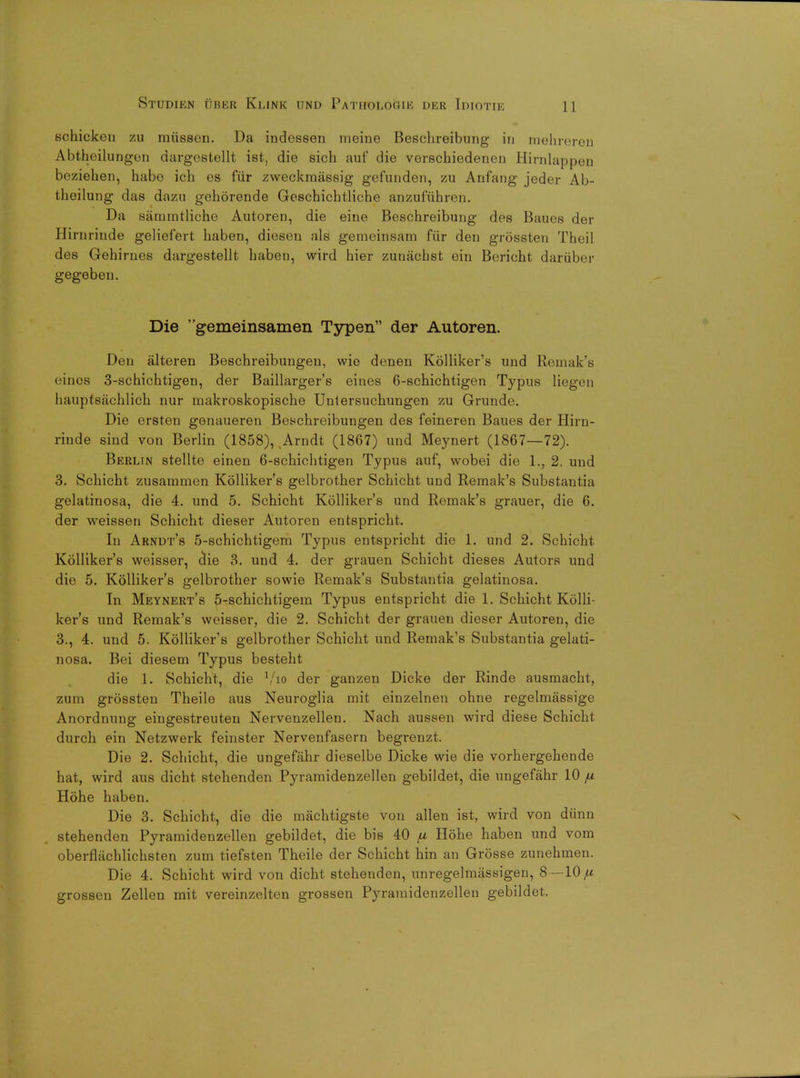 schicken zu miissen. Da indessen meine Beschreibung in inehreren Abtheilungen dargestellt ist, die sich auf die verschiedenen Hirnlappen beziehen, habe ich es fur zweckmassig gefunden, zu Anfang jeder Ab- theilung das dazu gehorende Geschichtliche anzufiihren. Da sammtliche Autoren, die eine Beschreibung des Baues der Hirnrinde geliefert haben, dieseu als gemeinsam fiir den grossten Theil des Gehirnes dargestellt haben, wird hier zunachst ein Bericht daruber gegeben. Die gemeinsamen Typen der Autoren. Den alteren Beschreibungeu, wie denen Kolliker's und Remak's t ines 3-schichtigen, der Baillarger's eines 6-schichtigen Typus liegen hauptsachlich nur inakroskopische Unlersnchungen zu Grunde. Die ersten genaueren Beschreibungen des feineren Baues der Hirn- rinde sind von Berlin (1858), Arndt (1867) und Meynert (1867—72). Berlin stellte einen 6-schichtigen Typus auf, wobei die 1., 2, und 3. Schicht zusammen Kolliker's gelbrother Schicht und Remak's Substantia gelatinosa, die 4. und 5. Schicht Kolliker's und Remak's grauer, die 6. der weissen Schicht dieser Autoren entspricht. In Arndt's 5-sehichtigem Typus entspricht die 1. und 2. Schicht Kolliker's weisser, clie 3. und 4. der grauen Schicht dieses Autors und die 5. Kolliker's gelbrother sowie Remak's Substantia gelatinosa. In Meynert's 5-schichtigem Typus entspricht die 1. Schicht Kolli- ker's und Remak's weisser, die 2. Schicht der grauen dieser Autoren, die 3., 4. und 5. Kolliker's gelbrother Schicht und Remak's Substantia gelati- nosa. Bei diesem Typus besteht die 1. Schicht, die Vio der ganzen Dicke der Rinde ausmacht, zum grossten Theile aus Neuroglia mit einzelnen ohne regelmassige Anordnung eingestreuten Nervenzellen. Nach aussen wird diese Schicht durch ein Netzwerk feinster Nervenfasern begrenzt. Die 2. Schicht, die ungefahr dieselbe Dicke wie die vorhergehende hat, wird aus dicht stehenden Pyramidenzellen gebildet, die ungefahr 10 fi Hohe haben. Die 3. Schicht, die die machtigste von alien ist, wird von dunn stehenden Pyramidenzellen gebildet, die bis 40 /u Hohe haben und vom oberflachlichsten zum tiefsten Theile der Schicht hin an Grosse zunehmen. Die 4. Schicht wird von dicht stehenden, unregelmassigen, 8 —10/* grossen Zellen mit vereinzelten grossen Pyramidenzellen gebildet.