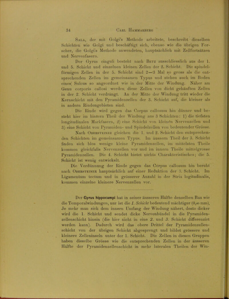 Sala, dor mit Golgi's Methode arbeitete, beschreibt dieselben Schichten wie Golgi und beschaftigt sich, ebenso wie die iibrigen For- scher, die Golgi's Methode anwendeten, liauptsachlich mit Zellfortsatzen und Nervenfasern. Dor Gyrus cinguli besteht nach Betz ausschliesslich aus der I. und 5. Scbicht und einzelnen kleinen Zellen der 2. Schicht. Die spindel- formigen Zellen in der 5. Schicht sind 2—'3 Mai so gross als die ent- sprechenden Zellen im gemeinsamen Typus und stehen auch im Boden eines! Sulcus so angeordnet wie in der Mitte der Windung. Naher am Genu corporis callosi werden diese Zellen von dicht gehauften Zellen in der 2. Schicht verdrangt. An der Mitte der Windung tritt wieder die Kernschicht mit den Pyramidenzellen der 3. Schicht auf, die kleiner als in andern Riudengebieten sind. Die Riude wird gegen das Corpus callosum hin diinner und be- steht hier im hintern Theil der Windung aus 3 Schichten: 1) die tiefsten longitudinalen Markf'asern, 2) eine Schicht von kleindn Nervenzellen uud 3) eine Schicht von Pyramiden- und Spindelzellen von bedeutender Grosse. Nach Obkrsteiner gleichen die 1. und 2. Schicht den entsprechen- den Schichten im gemeinsamen Typus. Im iiussern Theil der 3. Schicht finden sich bios wenige kleine Pyramidenzellen, im mittelsten Theile kommen gleichfalls Nervenzellen vor und im innern Theile mittelgrosse Pyramidenzellen. Die 4. Schicht bietet nichts Charakteristisches; die 5. Schicht ist wenig entwickelt. Die Verdiinnung der Rinde gegen das Corpus callosum hin beruhi nach Obersteiner hauptsachlich auf einer Reduktion der 3. Schicht. Im Ligamentum tectum und in grosserer Anzahl in der Stria logitudinalis, kommen einzelne kleinere Nervenzellen vor. Der Gyrus hippocampi hat in seiner ausseren Halfte denselben Bau wio die Temporalwindungen, nur ist die 1. Schicht bedeuteud machtiger (0,40 mm). Je mehr man sich dem innern Umfang der Windung nahert, desto dicker wird die 1. Schicht und sendet dicke Nervenbundel in die Pyramiden- zellenschicht hinein (die hier nicht in eine 2. und 3. Schicht. differenzirt werden kann). Dadurch wird das obere Drittel der Pyramidenzellen- schicht von der ubrigen Schicht abgesprengt und bildet grossere und kleinere Zelleninseln unter der 1. Schicht. Die Zellen in diesen Gruppen haben dieselbe Grosse wie die entsprechenden Zellen in der ausseren Halfte der Pyramidenzellenschicht in mehr lateral en Theilen der Win-