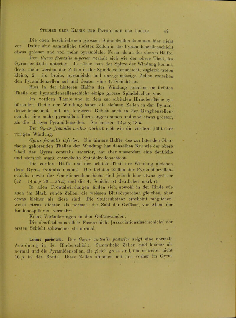 Die oben beschriebenen grossen Spindelzellen komraen hier nicht vor. Dafiir sind sammtliche tiefsten Zellen in der Pyramidenzellenschicht etwas grosser und von inehr pyramidaler Form als an der oberen Halfte^ Der Gyrus frontalis superior verhalt sich vvie der obere TheiFd.es Gyrus centralis anterior. Je naher man der Spitze der Windung kommt, desto mehr werden der Zellen in der Spindelzellenschicht, zugleich treten kleine, 2 — 3/* breite, pyramidale und unregelmassige Zellen zwischen (It n Pyramidenzellen auf und deuten eine 4. Schicht an, Bios in der hinteren Halfte der Windung kommen im tiefsten Theile der Pyramidenzellenschicht einige grosse Spindelzellen vor. Im vordern Theile und in dem zur orbitalen Hirnoberflache ge- horenden Theile der Windung haben die tiefsten Zellen in der Pyrami- denzellenschicht und im letzteren Gebiet auch in der Ganglienzellen- schicht eine mehr pyramidale Form angenomraen und sind etwas grosser, als die ubrigen Pyramidenzellen. Sie messen 12 fx x 18 fx. Der Gyrus frontalis medius verhalt sich wie die vordere Halfte der vorigen Windung. Gyrus frontalis inferior. Die hintere Halfte des zur lateralen Ober- flache gehorenden Theiles der Windung hat denselben Bau wie der obere Theil des Gyrus centralis anterior, hat aber ausserdem eine deutliche und ziemlich stark entwickelte Spindelzellenschicht. Die vordere Halfte und der orbitale Theil der Windung gleichen dem Gyrus frontalis medius. Die tiefsten Zellen der Pyramidenzellen- schicht sowie der Ganglienzellenschicht sind jedoch hier etwas grosser (12 — 14,u x 20 — 25^) und die 4. Schicht ist deutlicher markirt. In alien Frontalwindungen finden sich, sowohl in der Rinde wie auch im Mark, runde Zellen, die weissen Blutkorperchen gleichen, aber etwas kleiner als diese sind. Die Stiitzsubstanz erscheint moglicher- weise etwas dichter als normal; die Zahl der Gefasse, vor Allem der Rindencapillaren, vermehrt. Keine Veranderungen in den Gefasswanden. Die oberflacbenparallele Faserschicht [Associationsfaserschicht] der ersten Schicht schwacher als normal. Lobus parietalis. Der Gyrus centralis posterior zeigt eine normale Anordnung in der Rindenschicht. Sammtliche Zellen sind kleiner als normal und die Pyramidenzellen, die gleich gross sind, iiberschreiten nicht 10 u in der Breite. Diese Zellen stimmen mit den vorher im Gyrus