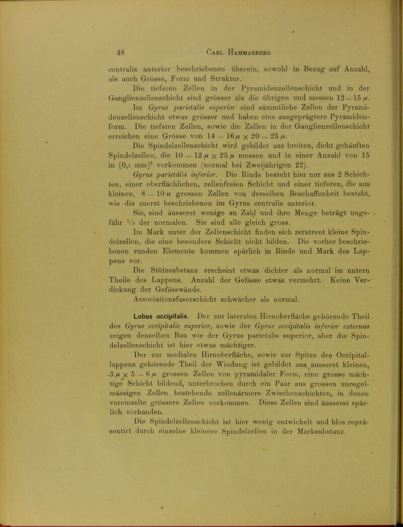 centralis anterior beschriebenen iiberein, sowohl in Bezug auf Anzahl, als auch Grosse, Form und Struktur. Die tieferen Zellen in der Pyramidenzellenschicht und in der Ganglienzellenschicht sind grosser als die iibrigen und messen 12—15//. Im Gyrus parietalis superior sind sammtliche Zellen der Pyrami- denzellenschicht etwas grosser und haben eine ausgepragtere Pyramiden- form. Die tiefsten Zellen, sowie die Zellen in der Ganglienzellenschicht erreichen eine Grosse von 14 — 16 fx x 20 — 25 fi. Die Spindelzellenschicht wird gebildet aus breiten, dicht gehauften Spindelzellen, die 10 — 12 ju x 25 fi messen und in einer Anzahl von 15 in [0,i mm]3 vorkommen (normal bei Zweijahrigen 22). Gyrus parietalis inferior. Die Rinde besteht hier nur aus 2 Scbich- ten, einer oberflachlichen, zellenfreien Schicht und einer tieferen, die aus kleinen, 8 — 10 u grossen Zellen von derselben Beschaffenheit besteht, wie die zuerst beschriebenen im Gyrus centralis anterior. Sie, sind ausserst wenige an Zahl und ihro Menge betragt unge- fahr der normalen. Sie sind alle gleich gross. Im Mark unter der Zellenschicht finden sich zerstreut kleine Spin- delzellen, die eine besondere Schicht nicht bilden. Die vorher beschrie- benen runden Elemente kommen sparlich in Rinde und Mark des Lap- pens vor. Die Stiitzsubstanz erscheint etwas dichter als normal im untern Theile des Lappens. Anzahl der Gefasse etwas vermehrt. Keine Ver- dickung der Gefasswande. Associationsfaserschicht schwacher als normal. Lobus occipitalis. Der zur lateralen Hirnoberflache gehorende Theil des Gyrus occipitalis superior, sowie der Gyrus occipitalis inferior extemus zeigen denselben Bau wie der Gyrus parietalis superior, aber die Spin- delzellenschicht ist hier etwas machtiger. Der zur medialen Hirnoberflache, sowie zur Spitze des Occipital- lappens gehorende Theil der Windung ist gebildet aus ausserst kleinen, 3 ,a x 5 — 6 ,w grossen Zellen von pyramidaler Form, eine grosse mach- tige Schicht bildend, unterbrochen durch ein Paar aus grossen unregel- massigen Zellen bestehende zellenarmere Zwischenschichten, in denen vereinzelte grossere Zellen vorkommen. Diese Zellen sind ausserst spar- lich vorhanden. Die Spindelzellenschicht ist hier wenig entwickelt und bios repni- sentirt durch einzelne kleinere Spindelzellen in der Marksubstanz.