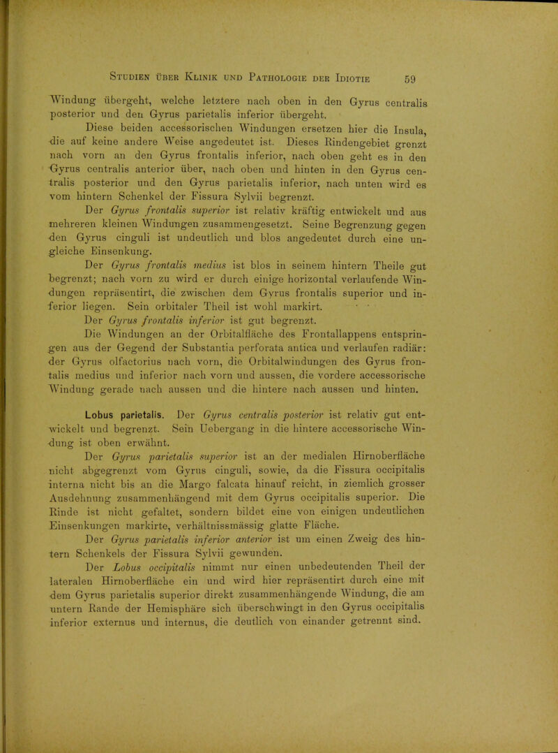 Windung iibergeht, welche letztere naoh oben in den Gyrus centralis posterior und den Gyrus parietalis inferior iibergeht. Diese beiden accessorischen Windungen ersetzen bier die Insula, die auf keine andere Weise angedeutet ist. Dieses Rindengebiet grenzt nach vorn an den Gyrus frontalis inferior, nach oben geht es in den •Gyrus centralis anterior iiber, nach oben und hiuten in den Gyrus cen- tralis posterior und den Gyrus parietalis inferior, nach unten wird es vom hintern Schenkel der Fissura Sylvii begrenzt. Der Gyrus frontalis superior ist relativ kraftig entwickelt und aus mehreren kleinen Windungen zusammengesetzt. Seine Begrenzung gegen -den Gyrus cinguli ist undeutlich und bios angedeutet durch eine un- gleiche Einsenkung. Der Gyrus frontalis medius ist bios in seinem hintern Theile gut begrenzt; nach vorn zu wird er durch einige horizontal verlaufende Win- dungen repriisentirt, die zwischen dem Gyrus frontalis superior und in- ferior liegen. Sein orbitaler Theil ist wohl markirt. ' ■ Der Gyrus frontalis inferior ist gut begrenzt. Die Windungen an der Orbitalflliche des Frontallappens entsprin- gen aus der Gegend der Substantia perforata antica und verlaufen radiar: der Gyrus olfactorius nach vorn, die Orbitalwindungen des Gyrus fron- talis medius und inferior nach vorn und aussen, die vordere accessorische Windung gerade nach aussen und die hintere nach aussen und hinten. Lobus parietalis. Der Gyrus centralis posterior ist relativ gut ent- wickelt und begrenzt. Sein Uebergang in die hintere accessorische Win- dung ist oben erwahnt. Der Gyrus parietalis superior ist an der medialen Hirnoberflache nicht abgegrenzt vom Gyrus cinguli, sowie, da die Fissura occipitalis interna nicht bis an die Margo falcata hinauf reicht, in ziemlich grosser Ausdehnung zusammenhangend mit dem Gyrus occipitalis superior. Die Rinde ist nicht gefaltet, sondern bildet eine von einigen undeutlichen Einsenkungen markirte, verhaltnissmassig glatte Flache. Der Gyrus parietalis inferior anterior ist um einen Zweig des hin- tern Schenkels der Fissura Sylvii gewunden. Der Lobus occipitalis nimmt nur einen unbedeutenden Theil der lateralen Hirnoberflache ein und wird hier reprasentirt durch eine mit dem Gyrus parietalis superior direkt zusammenhangende Windung, die am untern Rande der Hemisphere sich iiberschwingt in den Gyrus occipitalis inferior externus und internus, die deutlich von einander getrennt sind.