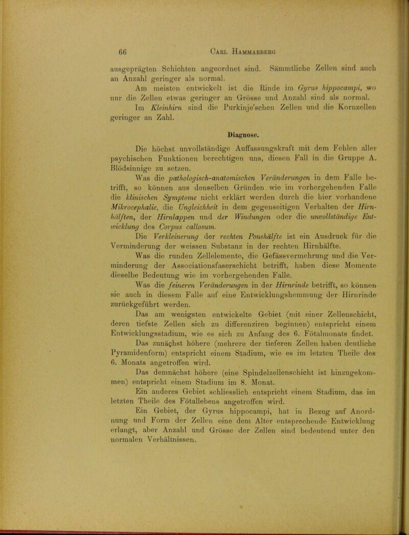 ansgepriigten Schichten angeordnet sind. Sammtliche Zellen sind aucb an Anzahl geringer als normal. Am meisten entwickelt ist die Rinde im Gyrus hippocampi, wo nur die Zellen etwas geringer an Grosse nnd Anzahl sind als normal. Im Kleinhirn sind die Purkinje'schen Zellen und die Kornzellen geringer an Zahl. Diagnose. Die hochst unvollstiindige Auffassungskraft mit dem Fehlen aller psychischen Funktionen berechtigen uns, diesen Fall in die Gruppe A. Blodsinnige zu setzen. Was die pathologisch-anatomischen Veranderungen in dem Falle be- trifft, so konnen aus denselben Griinden wie im vorhergehenden Falle die hlinischen Symptome nicht erkliirt werden dnrch die hier vorhandene Mikrocephalie, die Ungleichheit in dem gegenseitigen Verhalten der Hirn- halften^ der Hirnlappen nnd der Windungen oder die unvollstdndige Ent- wicklung des Corpus callosum. Die Verkleinerung der rechten Ponshalfte ist ein Ausdruck fur die Verminderung der weissen Snbstanz in der rechten Hirnhalfte. Was die runden Zellelemente, die Gefassvermehrung und die Ver- minderung der Associationsfaserschicht betrifft, haben diese Momente dieselbe Bedeutung wie im vorhergehenden Falle. Was die feineren Veranderungen in der Hirnrinde betrifft, so konnen sie auch in diesem Falle auf eine Entwicklungshemmung der Hirnrinde zuriickgefuhrt werden. Das am wenigsten entwickelte Gebiet (mit einer Zellenschicht, deren tiefste Zellen sich zu differenziren beginnen) entspricht einem Entwicklungsstadium, wie es sich zu Anfang des 6. Fotalmonata findet. Das zunachst hohere (mehrere der tieferen Zellen haben deutliche Pyramidenform) entspricht einem Stadium, wie es im letzten Theile des 6. Monats angetroffen wird. Das demnachst hohere (eine Spindelzellenschicht ist hinzugekom- men) entspricht einem Stadium im 8. Monat. Ein anderes Gebiet schliesslich entspricht einem Stadium, das im letzten Theile des Fotallebens angetroffen wird. Ein Gebiet, der Gyrus hippocampi, hat in Bezug auf Anord- nung und Form der Zellen eine dem Alter entsprechende Entwicklung erlangt, aber Anzahl und Grosse der Zellen sind bedeutend unter den normalen Verhaltnissen.