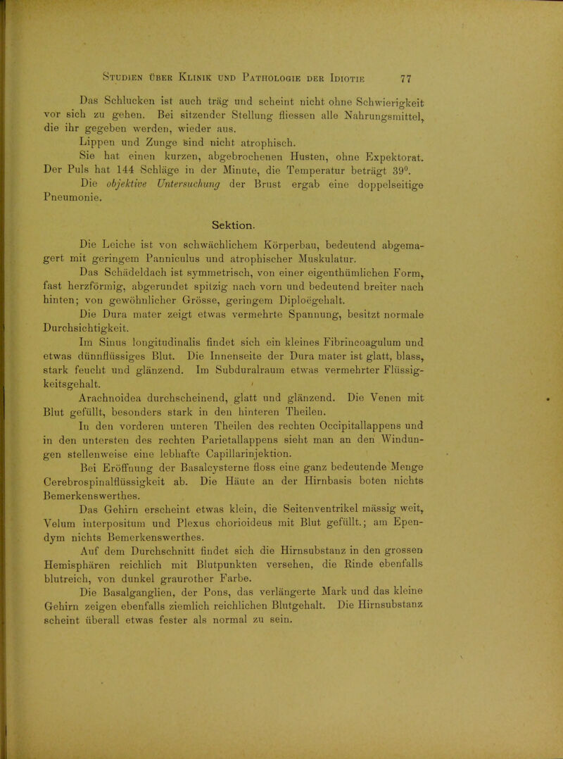 Das Schlucken ist auch trag und scheint nicht ohne Schwierigkeit vor sich zu gehen. Bei sitzender Stellung fliessen alle Nahrungsmittel, die ihr gegeben werden, wieder aus. Lippen und Zunge sind nicht atrophisch. Sie hat einen kurzen, abgebrochenen Husten, ohne Expektorat. Der Puis hat 144 Schliige in der Minute, die Temperatur betragt 39°. Die objektive Untersuchung der Brust ergab eine doppelseitige Pneumonie. Sektion. Die Leiche ist von schwachlichem Korperbau, bedeutend abgema- gert mit geringem Panniculus und atrophischer Muskulatur. Das Schadeldach ist symmetrisch, von einer eigenthiimlichen Form,, fast herzformig, abgerundet spitzig nach vorn und bedeutend breiter nach hinten; von gewohnlicher Grosse, geringem Diploegehalt. Die Dura mater zeigt etwas vermehrte Spannung, besitzt normale Durchsichtigkeit. Im Sinus longitudinalis findet sich ein kleines Fibrincoagulum und etwas diinnfliissiges Blut. Die Innenseite der Dura mater ist glatt, blass,. stark feucht und glanzend. Im Subduralraum etwas vermehrter Fliissig- keitsgehalt. Arachnoidea durchscheinend, glatt und glanzend. Die Venen mit Blut gefullt, besonders stark in den hinteren Theilen. In den vorderen unteren Theilen des rechten Occipitallappens und in den untersten des rechten Parietallappens sieht man an den Windun- gen stellenweise eine lebhafte Capillarinjektion. Bei Eroffnung der Basalcysterne floss eine ganz bedeutende Menge Cerebrospinalfliissigkeit ab. Die Haute an der Hirnbasis boten nichts Bemerkenswerthes. Das Gehirn erscheint etwas klein, die Seitenventrikel massig weitT Velum interpositum und Plexus chorioideus mit Blut, gefullt.; am Epen- dym nichts Bemerkenswerthes. Auf dem Durchschnitt findet sich die Hirnsubstanz in den grossen Hemispharen reichlich mit Blutpunkten versehen, die Rinde ebenfalls blutreich, von dunkel graurother Farbe. Die Basalganglien, der Pons, das verlangerte Mark und das kleine Gehirn zeigen ebenfalls ziemlich reichlichen Blutgehalt. Die Hirnsubstanz scheint uberall etwas fester als normal zu sein.