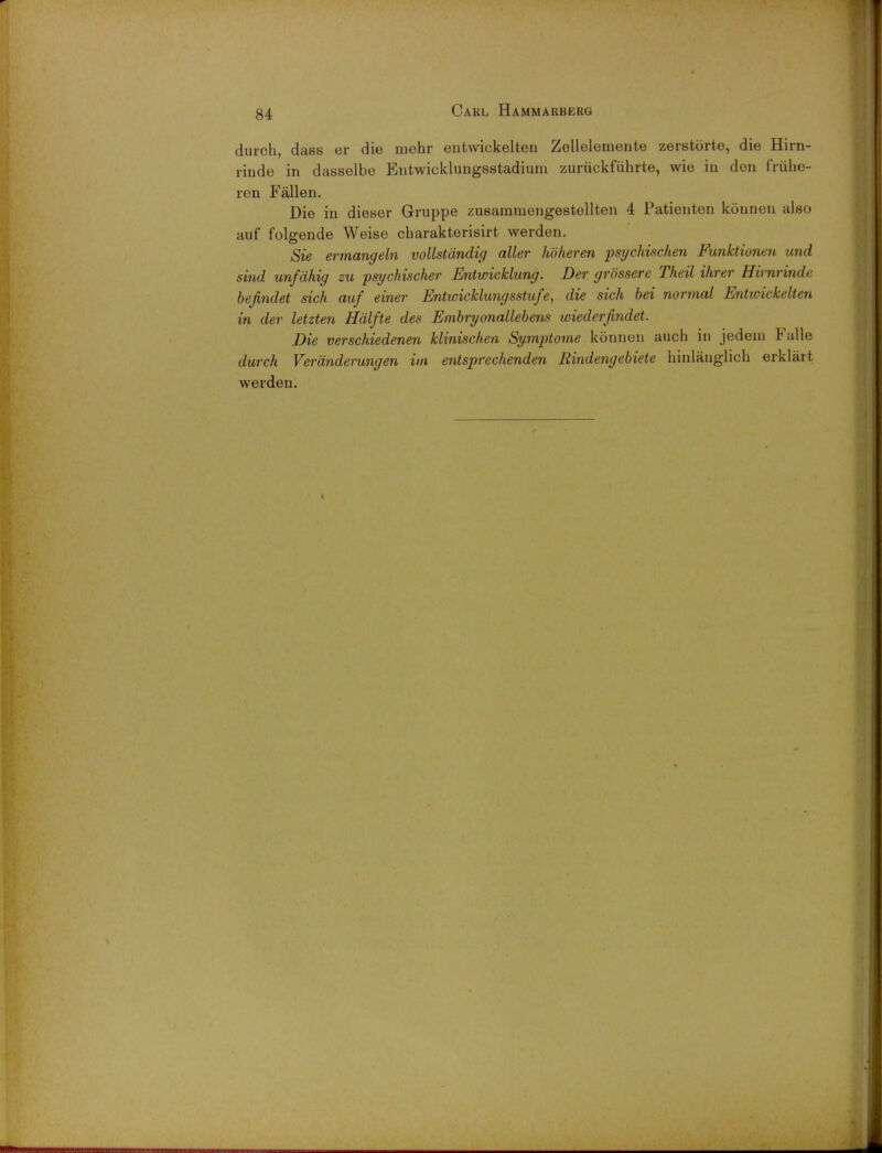 durch, dass er die mehr entwickelteu Zellelemente zerstorte, die Hirn- rinde in dasselbe Entwicklungsstadium zuriickfiihrte, wie iu den friihe- ren Fallen. Die in dieser Gruppe zusamtnengestellten 4 Patienten konnen also auf folgende Weise cbarakterisirt werden. Sie ermangeln vollstandig aller hoheren psychischen Funktionen und sind unfahig zu psychischer Entwicklung. Der grossere Theil Hirer Hirnrinde bejindet sich auf einer Entwicklungsstufe, die sich bei normal Enhvickelten in der letzten Halfte des Embryonallebens wiederfindet. Die verschiedenen klinischen Symptome konnen auch in jedeiu Fulle durch Verdnderungen im entsprechenden Eindengebiete hinlauglich erklart werden.