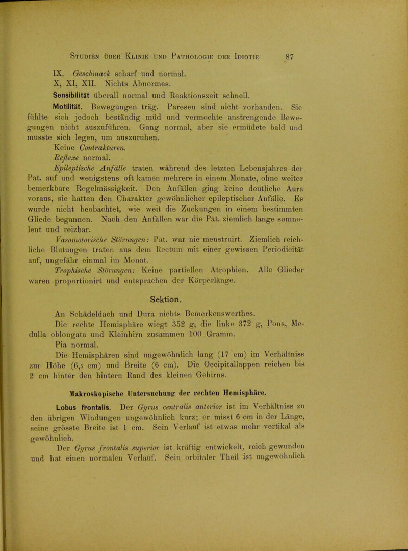 IX. Geschmack scharf und normal. X, XI, XII. Nichts Abnormes. Sensibilita't iiberall normal und Reaktionszeit schnell. Motilitat. Bewegungen trag. Paresen sind nicht vorhanden. Sie fuhlte sich jedoch bestandig miid und vermochte anstrengendo Bewe- gungen nicht auszufiihren. Gang normal, aber sie ermudete bald und mnsste sich legen, um auszuruhen. Keine Contrakturen. Rejiexe normal. Epileptische Anfalle traten wahrend des letzten Lebeusjahres der Pat. auf und wenigstens oft kamen mehrere in einem Monate, ohne weiter bemerkbare Regelmassigkeit. Den Anfallen ging keine deutliche Aura voraus, sie hatten den Charakter gewohnlicher epileptischer Anfalle. Es wurde nicht beobachtet, wie weit die Zuckungen in einem bestimmten Gliede begannen. Nach den Anfallen war die Pat. ziemlich lange somno- lent und reizbar. Vasomotorische Stbrungen: Pat. war nie menstruirt. Ziemlich reich- liche Blutungen traten aus dem Rectum mit einer gewissen Periodicitat auf, ungefahr einmal im Monat. Trophische Stbrungen: Keine partiellen Atrophien. Alle Glieder waren proportionirt und entsprachen der Korperlango. Sektion. An Schadeldach und Dura nichts Bemerkenswerthes. Die rechto Hemisphare wiegt 352 g, die linke 372 g, Pons, Me- dulla oblongata und Kleinhirn zusammen 100 Gramm. Pia normal. Die Hemispharen sind ungewohnlich lang (17 cm) im Verhiiltniss zur Hohe (6,5 cm) und Breite (6 cm). Die Occipitallappen reichen bis 2 cm hinter den hintern Rand des kleinen Gehirns. Makroskopische Untersuchung der recbten Hemisphare. Lobus frontalis. Der Gyrus centralis anterior ist. im Verhaltniss zu den iibrigen Windungen ungewohnlich kurz; er misst 6 cm in der Lange, seine o-rosste Breite ist 1 cm. Sein Verlauf ist etwas mehr vertikal als gewohnlich. Der Gyrus frontalis superior ist kraftig entwickelt, reich gewunden und hat einen uormalen Verlauf. Sein orbitaler Theil ist ungewohnlich