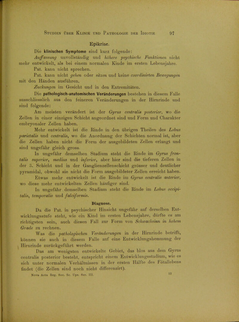 Epikrise. Die klinischen Symptome sind kurz folgende: Aujfassung unvollstandig und hbhere psychische Funktionen nicht mehr entwickelt, als bei einem normalen Kiude im ersten Lebensjahre. Pat. kann nicht sprechen. Pat. kann nicht gehen oder sitzen und keine coordinirten Bewegungrn mit den Handen ausfuhren. Zuckungen im Gesicht und in den Extremitaten. Die pathologisch-anatomischen Veranderungen bestehen in diesem Falle ausschliesslich aus den feineren Veranderungen in der Hirnrinde und sind folgende: Am meisten verandert ist der Gyrus centralis posterior, wo die Zellen in einer einzigen Schicht angeordnet sind und Form und Charakter embryonaler Zellen haben. Mehr entwickelt ist die Rinde in den iibrigen Theilen des Lobus parietalis und centralis, wo die Anordnung der Schichten normal ist, aber die Zellen haben nicht die Form der ausgebildeten Zellen erlangt und sind ungefahr gleich gross- In ungefahr demselben Stadium steht die Rinde im Gyrus fron- talis superior, medius und inferior, aber hier sind die tieferen Zellen in der 3. Schicht und in der Ganglienzellenschicht grosser und deutlicher pyramidal, obwohl sie nicht die Form ausgebildeter Zellen erreicht haben. Etwas mehr entwickelt ist die Rinde im Gyrus centralis anterior, wo diese mehr entwickelten Zellen haufiger sind. In ungefahr demselben Stadium steht die Rinde im Lobus occipi- talis, temporalis und falciformis. Diagnose. Da die Pat. in psychischer Hinsicht ungefahr auf derselben Ent- wicklungsstufe steht, wie ein Kind im ersten Lebensjahre, diirfte op am richtigsten sein, audi diesen Fall zur Form von Schwachsinn in ho hem Grade zu rechnen. Was die pathologischen Veranderungen in der Hirnrinde betriffl, konnen sie auch in diesem Falle auf eine Entwicklungshemmung dor Hirnrinde zuriickgefuhrt werden. Das am wenigsten entwickelte Gebiet, das bios aus dem Gyrus centralis posterior besteht, entspricht einem Entwicklungsstadium, wie es sifh unter normalen Verhaltnissen in dor ersten Halfte dos Fotallebens findet (die Zellen sind noch nicht differenzirt). Nova Acta Reg. Soc. Sc. Ups. Ser. III. 13