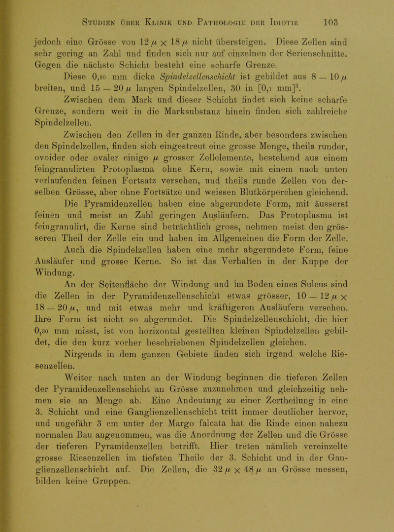 jedoch eine Grosse von 12 /u x 18^ nicht iibersteigen. Diese Zellen sind sehr gering an Zahl und finden sich nur auf einzelnen der Serienschnitte. Gegen die nachste Schicht besteht eine scharfe Grenze. Diese 0,80 mm dicke Spindelzellenschicht ist gebildet aus 8 — 10 /ll breiten, und 15 — 20 /u langen Spindelzellen, 30 in [0,i mm]3. Zwischen dem Mark und dieser Schicht findet sich keine scharfe Grenze, sondern weit in die Marksubstanz hinein finden sich zahlreiche Spindelzellen. Zwischen den Zellen in der ganzen Rinde, aber besonders zwischen den Spindelzellen, finden sich eingestreut eine grosse Menge, theils runder, ovoider oder ovaler einige /lc grosser Zellelemente, bestehend aus einem feingranulirten Protoplasma ohne Kern, sowie mit einem nach unten verlaufenden feinen Fortsatz versehen, und theils runde Zellen von der- selben Grosse, aber ohne Fortsatze und weissen Blutkorperchen gleichend. Die Pyramidenzellen haben eine abgerundete Form, mit. ausserst feinen und meist an Zahl geringen Auslaufern. Das Protoplasma ist feingranulirt, die Kerne sind betrachtlich gross, nehmen meist den gros- seren Theil der Zelle ein und haben im Allgemeinen die Form der Zelle. Auch die Spindelzellen haben eine mehr abgerundete Form, feine Auslaufer und grosse Kerne. So ist das Verhalten in der Kuppe der Windung. An der Seitenflache der Windung und im Boden eines Sulcus sind die Zellen in der Pyramidenzellenschicht etwas grosser, 10 — 12 /u x 18 — 20/U, und mit etwas mehr und kraftigeren Auslaufern versehen. Ihre Form ist nicht so abgerundet. Die Spindelzellenschicht, die hier 0,30 mm misst, ist von horizontal gestellten kleinen Spindelzellen gebil- det, die den kurz vorher beschriebenen Spindelzellen gleichen. Nirgends in dem ganzen Gebiete finden sich irgend welche Rie- senzellen. Weiter nach unten an der Windung beginnen die tieferen Zellen der Pyramidenzellenschicht an Grosse zuzunehmen und gleichzeitig neh- men sie an Menge ab. Eine Andeutung zu einer Zertheilung in eine 3. Schicht und eine Ganglienzellenschicht tritt immer deutlicher hervor, und ungefahr 3 cm unter der Margo falcata hat die Rinde einen nahezu normalen Bau angenommen, was die Anordnung der Zellen und die Grosse der tieferen Pyramidenzellen betrifft. Hier treten namlieh vereinzelte grosse Riesenzellen im tiefsten Theile der 3. Schicht und in der Gau- glienzellenschicht auf. Die Zellen, die 32 /u x 48 /u an Grosse messen, bilden keine Gruppen.