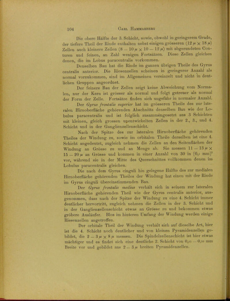 Die obere Halfte der 3. Schicht, sowie, obwohl in geringerem Grade, der tiefere Theil der Rinde enthalten nebst einigeu grosseren (12^ x 18,) Zellen auch kleinere Zellen (8 - 10 /u, x 10 — 12/*) mit abgerundeten Con- turen und feinen, an Zahl wenigen Fortsatzen. Diese Zellen gleichen denen, die im Lobus paracentralis vorkommen. Denselben Bau hat die Riude im ganzen iibrigen Theile des Gyrus centralis anterior. Die Riesenzellen scheinen in geringerer Anzahl als normal vorzukommen, sind im Allgemeinen vereinzelt und nicht in deut- lichen Gruppen angeordnet. Der feinere Bau der Zellen zeigt keine Abweichung vom Norma- len, nur der Kern ist grosser als normal und folgt getreuer als normal der Form der Zelle. Fortsatze finden sich uugefabr in normaler Anzahl. Der Gyrus frontalis superior hat im grosseren Theile des zur late- ralen Hirnoberflache gehorenden Abschnitts denselben Bau wie der Lo- bulus paracentralis und ist folglich zusammengesetzt aus 3 Schichten mit kleinen, gleich grossen unentwickelten Zellen in der 2., 3., und 4. Schicht und in der Ganglienzellenschicht. Nach der Spitze des zur lateralen Hirnoberflache gehorenden Theiles der Windung zu, sowie im orbitalen Theile derselben ist cine 4. Schicht angedeutet, zugleich nehmeu die Zellen an den Seitenflachen der Windung an Grosse zu und an Menge ab. Sie messen 11 —13/*x 15 — 20/u an Grosse und kommen in einer Anzahl von 30 in [0,i mm]3 vor, wahrend sie in der Mitte des Querschnittes vollkommen denen im Lobulus paracentralis gleichen. Die nach dem Gyrus cinguli hin gelegene Halfte des zur medialen Hirnoberflache gehorenden Theiles der Windung hat einen mit der Rinde im Gyrus cinguli ubereinstimmenden Bau. Der Gyrus frontalis medius verhalt sich in seinem zur lateralen Hirnoberflache gehorenden Theil wie der Gyrus centralis anterior, aus- genommen, dass nach der Spitze der Windung zu eine 4. Schicht immer deutlicher hervortritt, zugleich nehmen die Zellen in der 3. Schicht und in der Ganglienzellenschicht etwas an Grosse zu und bekommen etwas grobere Ausliiufer. Bios im hinteren Umfang der Windung werden einige Riesenzellen angetroffen. Der orbitale Theil der Windung verhalt sich auf dieselbe Art, hier ist die 4. Schicht noch deutlicher und von kleinen Pyramidenzellen ge- bildet, die 2 — 3 fx x 8 fi messen. Die Spindelzellenschicht ist hier etwas machtiger und es findet sich eine deutliche 2. Schicht von 0,os — O.io mm Breite vor und gebildet aus 2— 3,u breiten Pyramidenzellen.