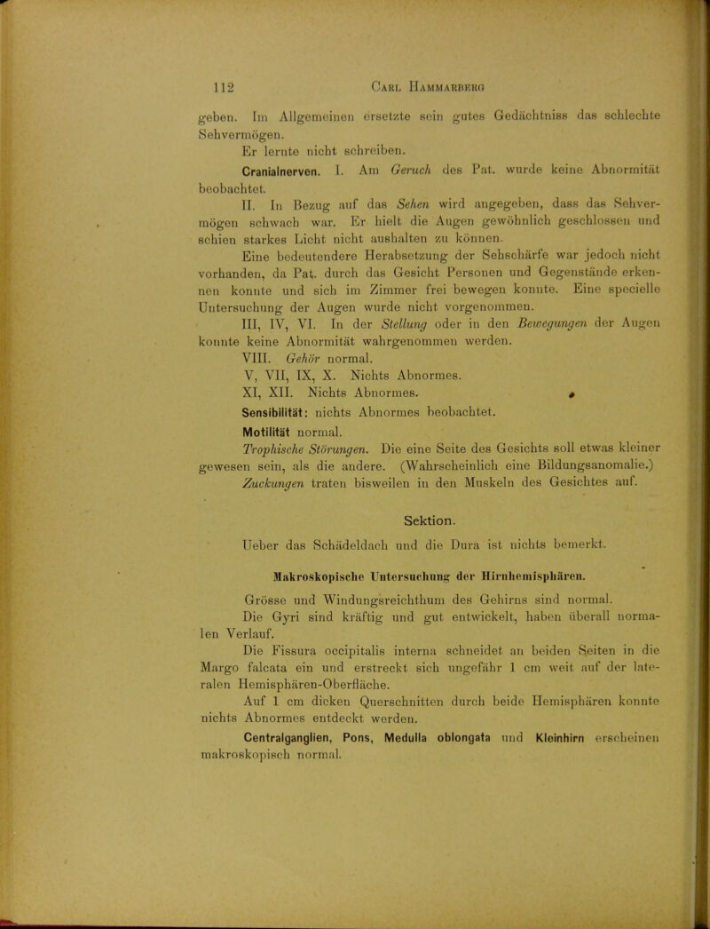 geben. Im Allgemeinen ersetzte soin gutes Gedaehtniss das schlechte Sehvermogen. Er lernte nicht schreiben. Cranialnerven. I. Am Geruch des Pat. wurde keine Abnormitat beobachtet. II. In Bezug auf das Sehen wird angegeben, dass das Sehver- mogen schwach war. Er hielt die Augen gewohnlich geschlossen und schien starkes Licht nicht aushalten zu konnen. Eine bedeutendere Herabsetzung der Sehscharfe war jedoch nicht vorhanden, da Pat. durch das Gesicht Personen und Gegenstande erken- nen konnte und sich im Zimmer frei bewegen konnte. Eine specielle Untersuchung der Augen wurde nicht vorgenommen. III, IV, VI. In der Stellung oder in den Bewegungen der Augen konnte keine Abnormitat wahrgenommen werden. VIII. Gehor normal. V, VII, IX, X. Nichts Abnormes. XI, XII. Nichts Abnormes. * Sensibilitat: nichts Abnormes beobachtet. Motilitat normal. Trophische Storungen. Die eine Seite des Gesichts soli etwas kleiner gewesen sein, als die andere. (Wahrscheinlich eine Bildungsanomalie.) Zuckungen traten bisweilen in den Muskeln des Gesichtes auf. Sektion. Ueber das Schadeldach und die Dura ist nichts bemerkt. Makroskopische Untersuchung der Hirnhemispharen. Grosse und Windungsreichthum des Gehirns sind normal. Die Gyri sind kraftig und gut entwickelt, haben iiberall norma- lon Verlauf. Die Fissura occipitalis interna schneidet an beiden Seiten in die Margo falcata ein und erstreckt sich ungefahr 1 cm weit auf der late- ralen Hemispharen-Oberflache. Auf 1 cm dicken Querschnitten durch beide Hemispharen konnte nichts Abnormes entdeckt werden. Centralganglien, Pons, Medulla oblongata und Kleinhirn erscheinen makroskopisch normal.