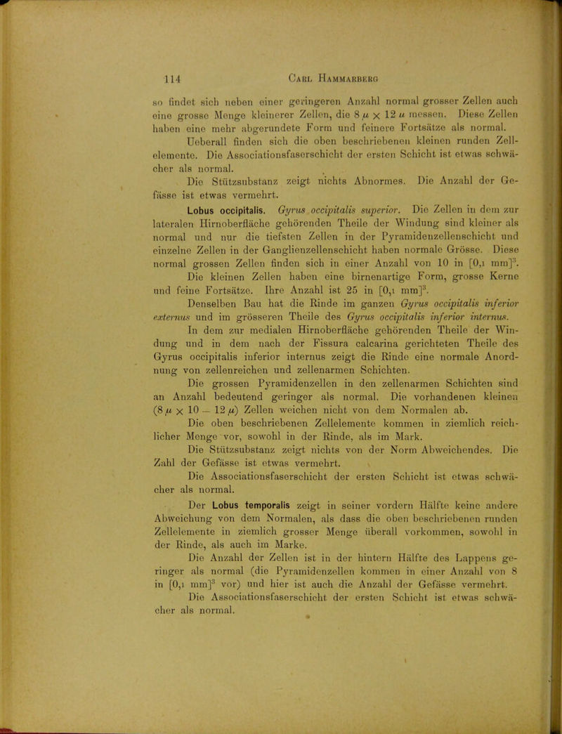 so findet sich neben einer geringeren Anzahl normal grosser Zellen auch eine grosse Menge kloinerer Zellen, die 8^ x 12 messen. Diese Zellen haben eino mehr abgerundete Form und feinere Fortsiitze als normal. Ueberall finden sich die oben beschriebenen kleinen runden Zell- elemente. Die Associationsfaserschicht dor ersten Schicht ist etwas schwa- cher als normal. Die Stutzsubstanz zeigt nichts Abnormes. Die Anzahl der Ge- fiisse ist etwas vermehrt. Lobus occipitalis. Gyrus occipitalis superior. Die Zellen in dem zur lateralen Hirnoberflache gehorenden Theile der Windung sind kleiner als normal und nur die tiefsten Zellen in der Pyramidenzellenschicht und einzelne Zellen in der Ganglienzellenschicht haben normale Grosse. Diese normal grossen Zellen finden sich in einer Anzahl von 10 in [0,i mm]3. Die kleinen Zellen haben eine birnenartige Form, grosse Kerne und feine Fortsatze. Ihre Anzahl ist 25 in [0,i mm]3. Denselben Bau hat die Rinde im ganzen Gyrus occipitalis inferior externus und im grosseren Theile des Gyrus occipitalis inferior internum. In dem zur medialen Hirnoberflache gehorenden Theile der Win- dung und in dem nach der Fissura calcarina gerichteten Theile des Gyrus occipitalis inferior internus zeigt die Rinde eine normale Anord- nung von zellenreichen und zellenarmen Schichten. Die grossen Pyramidenzellen in den zellenarmen Schichten sind an Anzahl bedeutend geringer als normal. Die vorhandenen kleim a (8 /u, x 10— 12 ,u) Zellen weichen nicht. von dem Normalen ab. Die oben beschriebenen Zellelemente kommen in ziemlich reich- licher Menge vor, sowohl in der Rinde, als im Mark. Die Stutzsubstanz zeigt nichts von der Norm Abweichendes. Die Zahl der Gefasse ist etwas vermehrt. Die Associationsfaserschicht der ersten Schicht ist etwas schwa- cher als normal. Der Lobus temporalis zeigt in seiner vordern Halfte keine andere Abweichung von dem Normalen, als dass die oben beschriebenen runden Zellelemente in ziemlich grosser Menge iiberall vorkommen, sowohl in dor Rinde, als auch im Marke. Die Anzahl der Zellen ist in der hintern Halfte des Lappens go- ringer als normal (die Pyramidenzellen kommen in einer Anzahl von 8 in [0,i mm]3 vor) und hier ist auch die Anzahl der Gefasse vermehrt. Die Associationsfaserschicht der ersten Schicht. ist etwas schwa- cher als normal.