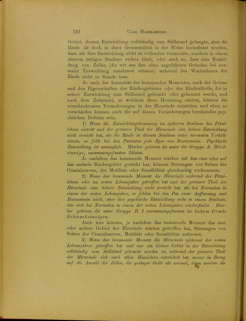 Gebiet, desscn Entwicklung vollstiindig zum Stillstand golangte, abor die Rinde ist docli in ihrer Gosamrnthoit in dor Wcise beeinfiusst worden, dass sie ihre Entwicklung nicht zu vollenden vermochte, sondern in einem abnorm zeitigen Stadium stehen blieb, oder auch so, dass eine Neubil- dung von Zellen (die wir aus den oben angefuhrten Griinden bei nor- maler Entwicklung annehmen nnissen) wiihrend des Wachsthuins der Rinde nicht zu Staude kam. Je nach- der Iutensitat des heminenden Momentes, nach der Grosse und den Eigenschaften des Rindengebietes oder des Rindentheils, der in seiner Entwicklung zum Stillstand gebracht oder gehemmt wurde, und nach dem Zeitpunkt, zu welchern diese Hemmung eintrat, konnen die verschiedensten Veranderungen in der Hirnrinde entstehen und eben so verschieden konnen auch die auf diesen Veranderungen beruhenden psy- chischen Defekte sein. 1) Wenn die Entwicklung'shemmung im spdteren Stadium des Fotal- lebens eintritt und der grossere Tlieil der Hirnrinde eine hohere Entwicklung nicht erreicht hat, als die Rinde in diesem Stadium unter normalen Verhdlt- nissen, so fehlt bei den Patienten jede Spur von Bewusstsein. Psychische Entwicklung ist unmoglich. Hierher gehbren die unter der Gruppe A. Blod- sinnige, zusammengefassten Idioten. Je nachdem das hemmende Moment starker auf das eine oder auf das anderie Rindengebiet gewirkt hat, konnen Storungen von Seiten der Cranialnerven, der Motilitat oder Sensibilitat gleichzeitig vorkommen. 2) Wenn das hemmende Moment die Hirnrinde wdhrend. des Fbtal- lebens oder im ersten Lebensjahre getroffen hat und der grossere Theil der Hirnrinde eine hohere Entwicklung nicht erreicht hat, als bei Normalen in einem der ersten Lebensjahre, so fehlen bei den Pat. zwar Auffassung und Bewusstsein nicht, aber ihre psychische Entwicklung steht in einem Stadium, das sich bei Normalen in einem der ersten Lebensjahre wiederjindet. Hier- her gehbren die unter Gruppe B. 1 zusammengefassten in ho hem Grade Schwachsinn ig e n. Auch hier konnen, je nachdem das hemmende Moment das eine oder andere Gebiet der Hirnrinde starker getroffen hat, Storungen von Seiten der Cranialnerven, Motilitat oder Sensibilitat auftreten. 3) Wenn das hemmende Moment die Hirnrinde wdhrend des ersten Lebensjahres getroffen hat und nur ein kleines Gebiet in der Entwicklung vollstdndig zum Stillstand gebracht worden ist, wdhrend der grossere Theil der Hirnrinde sich nach alien Hinsichten entwickelt hat, ausser in Bezug auf die Anzahl der Zellen, die geringer bleibt als normal, dqnn werden die
