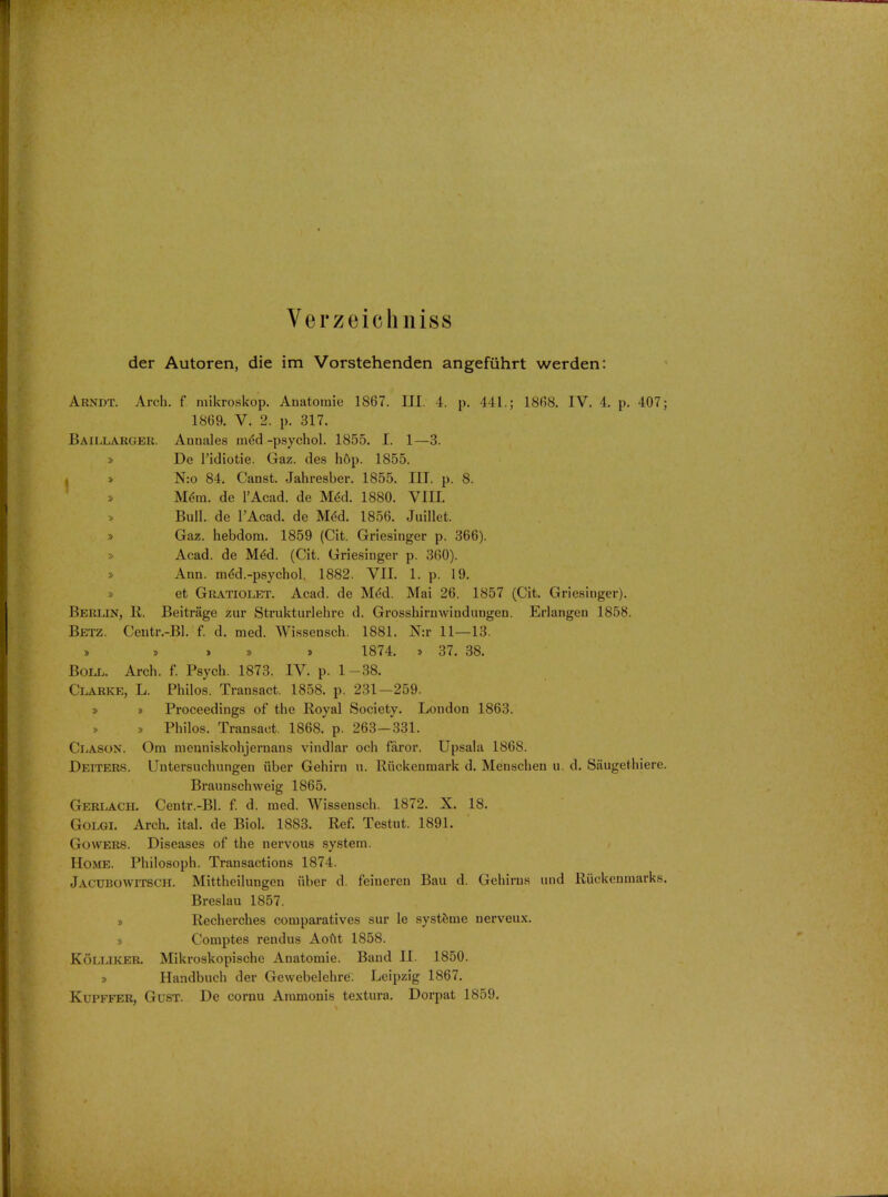 Verzeich niss der Autoren, die im Vorstehenden angefuhrt werden: Arndt. Arch, f mikroskop. Anatoraie 1867. III. 4. p. 441.; 1868. IV. 4. p. 407; 1869. V. 2. p. 317. BaiLLARGER, Anuales med -psychol. 1855. I. 1—3. » De Tidiotie. Gaz. des h6p. 1855. I > N:o 84. Canst. Jahresber. 1855. III. p. 8. » Mem. de l'Acad. de MeU 1880. VIII. » Bull, de l'Acad. de He'd. 1856. Juillet. » Gaz. hebdora. 1859 (Cit. Griesinger p. 366). » Acad, de Med. (Cit. Griesinger p. 360). » Ann. meU-psychol. 1882. VII. 1. p. 19. » et Gratiolet. Acad, de Med. Mai 26. 1857 (Cit. Griesinger). Berlin, R. Beitrage zur Strukturlehre d. Grosshirnwindnngen. Erlangen 1858. Betz. Centr.-Bl. f. d. med. Wissensch. 1881. N:r 11—13. » » » * 1874. * 37. 38. Boll. Arch. f. Psych. 1873. IV. p. 1-38. Clarke, L. Philos. Transact. 1858. p. 231—259. » » Proceedings of the Royal Society. London 1863. » » Philos. Transact. 1868. p. 263—331. Clason. Om mcnniskohjernans vindlar och faror. Upsala 1868. Deiters. Untersuchungen iiber Gehirn u. Iliickeumark d. Menschen u. d. Saugethiere. Braunschweig 1865. Gerlach. Centr.-Bl. f. d. med. Wissensch. 1872. X. 18. Golgi. Arch. ital. de Biol. 1883. Ref. Testut. 1891. Gowers. Diseases of the nervous system. Home. Philosoph. Transactions 1874. JACUBOWITSCH. Mittheilungen iiber d. feineren Bau d. Gehirns und Riickenmarks. Breslau 1857. » Recherches comparatives sur le systeme nerveux. » Comptes rendus Aout 1858. Kolliker. Mikroskopische Anatomic Band II. 1850. » Handbuch der Gewebelehre. Leipzig 1867. Kupffer, Gust. De cornu Ammonis textura. Dorpat 1859.