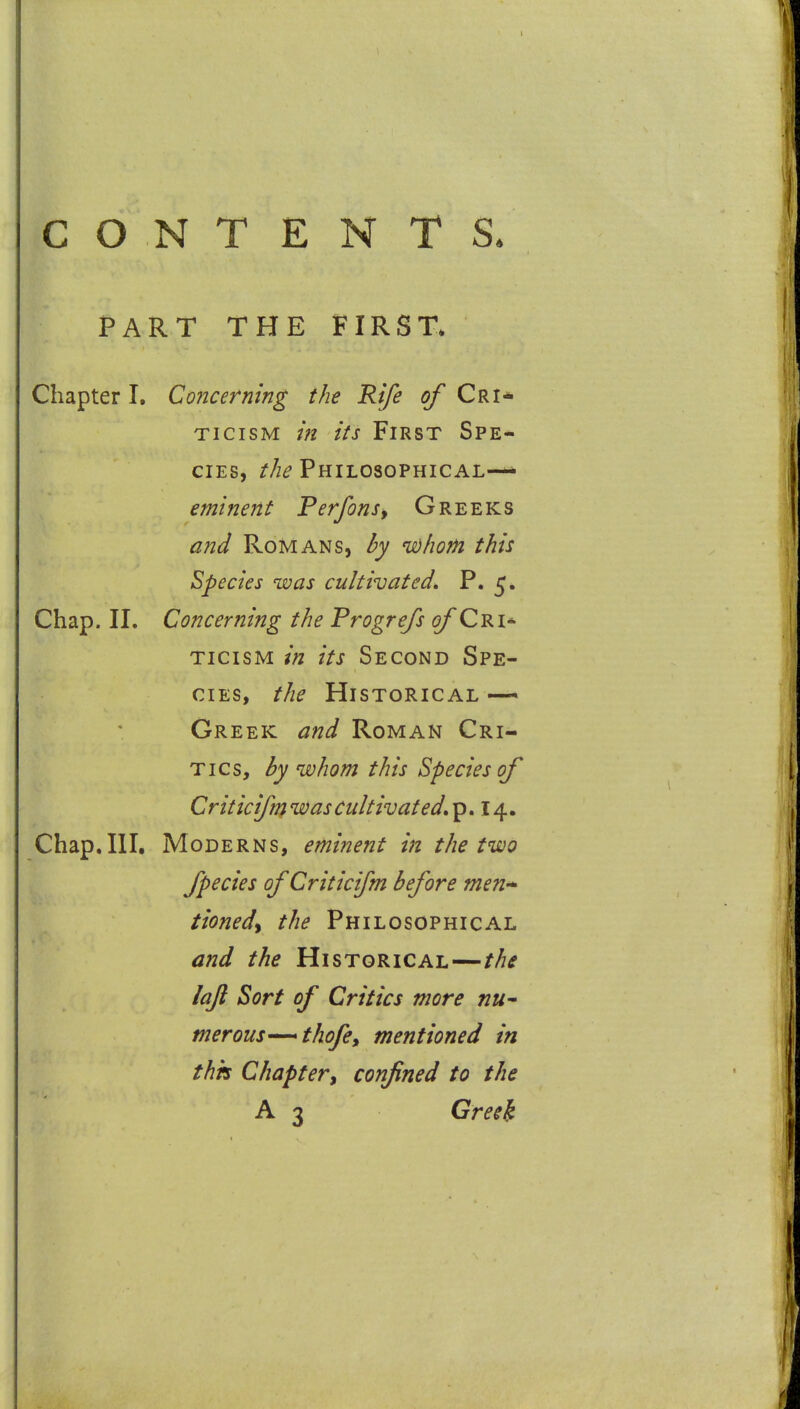 CONTENTS. PART THE FIRST^ Chapter I, Concerning the Rife of Cri* TicisM in its First Spe- cies, r/z^ Philosophical— eminent Perfonsy Greeks and Romans, by udhom this Species was cultivated, P. 5. Chap. II. Concerning the Progrefs ^Cri* TICISM in its Second Spe- cies, the Historical —^ Creek and Roman Cri- tics, by whom this Species of Criticifn} was cultivated, p. 14. Chap.III. Moderns, eminent in the two fpedes of Criticifm before men-^ tioned^ the Philosophical and the Historical—the lafi Sort of Critics more nu^ merous—thofe, mentioned in thh Chapter, confined to the