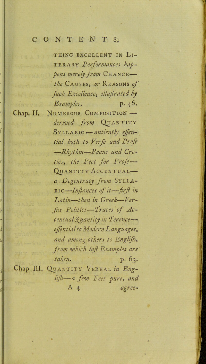 THING EXCELLENT IN Ll- TERARY F erf or mane es hap- pens merely from Chance—> the Causes, or Reasons of fuck Excellence^ illujirated by Examples, p. 46. Chap. n. Numerous Composition — derived from Quantity Syllabic —<?;2//>;z//k effen-^ tial both to Verfe and Profe —Rhythm—Peans and Cre- tics^ the Feet for Profe— Quantity Accentual— a Degeneracy from Sylla- bic—Infances of it—firfl in Latin-^^-then in Greek—Ver^ fus Politici—Traces of Ac- centual ^antity in Terence— efj'ential to Modern Language and among others to Englijh, from which lafi Examples are taken, p. 63. Chap III. Quantity Verbal in Eng- lijh— a few Feet pure, and A 4 agree*