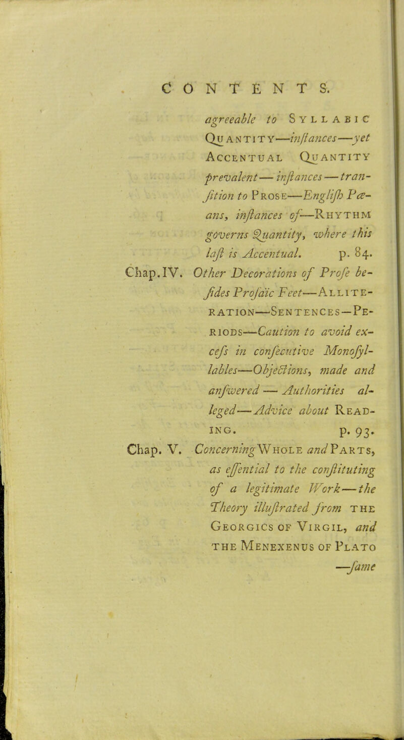 aQ-reeabk to Syllabic o Qu A NTi T Y—hiliances—yet Accentual Quantity prevalent— injiances — traji- fition to Prose—Englijh Fee- ans, injiances of-—Rhythm governs ^lantity, where this laji is Accentual. P- ^4* Chap.IV. Other Decorations of Profe be- fides Proja'ic Feet— Allite- ration—^Se NT EN CES—Pe- riods-—C^/^r/5?z to avoid eX cefs in confeciitive Monofyl- lahles—Ohjeciions^ made and anfwered — Authorities al* leged—Advice about Read- ing, p. 93, Chap. V. Concerning'^Y{Qi.Y. andVK'^iz^ as effential to the confitiiting of a legitimate Work—the Theory illuf rated from the Georgics of Virgil, and THE MeNEXENUS OF PlATO —fame