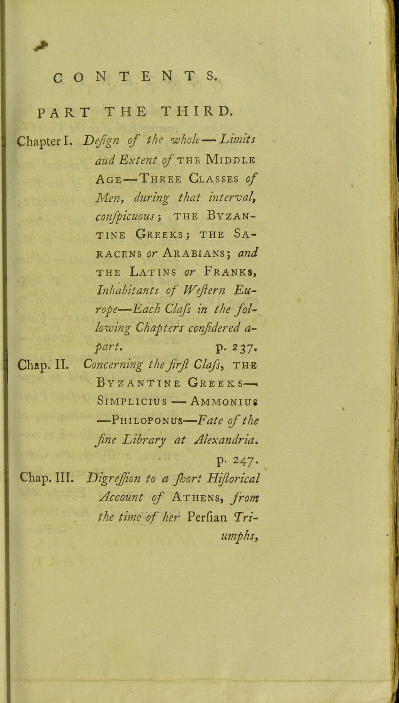 PART THE THIRD. Chapter I. Befign of the whole — Limits and Extent of thy. Middle Age—Three Classes of Men, during that interval^ confpicuous; THE Byzan- tine Greeks^ the Sa- racens or Arabians; and THE Latins or Franks, Inhabitants of Weflern Eu- rope—Each Clafs in the fol lowing Chapters confidered a- part, p. 2 37» Chap. II. Concerning thefirft Clafs^ the Byzantine Greeks—. SiMPLicius — Ammonius —Phi LOP ON us—Fate of the fine Library at Alexandria* p. 247. Chap. III. DigreJJion to a Jhort Hiftorical Account of Athens, from the time of her Perfian Tn- umphsy