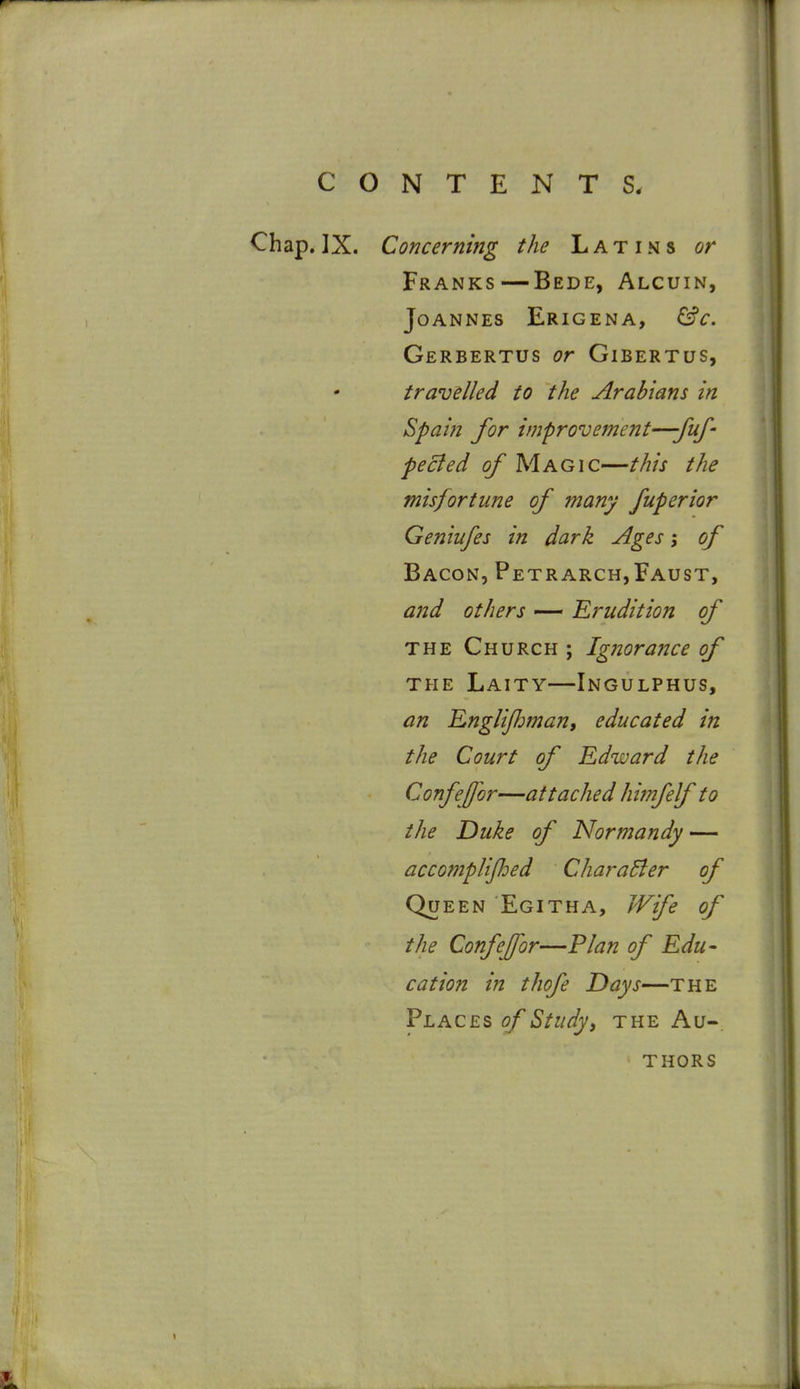 Chap. IX. Concerning the Latins or Franks—Bede, Alcuin, Joannes Erigena, &c. Gerbertus or Gibertus, travelled to the Arabians in Spain for improvement—-fuf' peeled of Magic—this the misfortune of many fuperior Geniufes in dark Ages j of Bacon, Petrarch,Faust, and others — Erudition of THE Church ; Ignorance of THE Laity—Ingulphus, an RngliJJman, educated in the Court of Edward the Confejjor—attached Imifelf to the Duke of Norf?jandy — accomplijhed CharaBer of Queen Egitha, Wife of the Confejfor—Plan of Edu- cation in thofe Days—the Places of Study, the Au-. thors